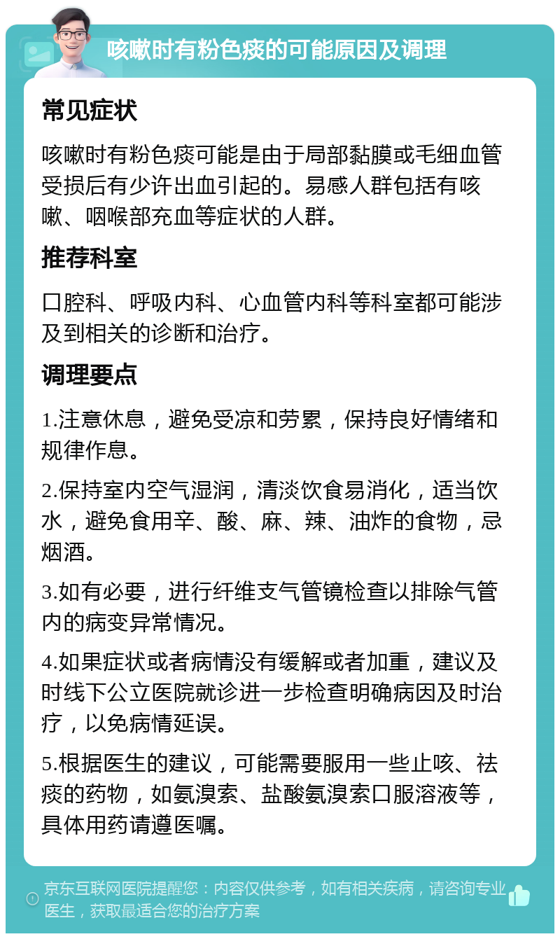 咳嗽时有粉色痰的可能原因及调理 常见症状 咳嗽时有粉色痰可能是由于局部黏膜或毛细血管受损后有少许出血引起的。易感人群包括有咳嗽、咽喉部充血等症状的人群。 推荐科室 口腔科、呼吸内科、心血管内科等科室都可能涉及到相关的诊断和治疗。 调理要点 1.注意休息，避免受凉和劳累，保持良好情绪和规律作息。 2.保持室内空气湿润，清淡饮食易消化，适当饮水，避免食用辛、酸、麻、辣、油炸的食物，忌烟酒。 3.如有必要，进行纤维支气管镜检查以排除气管内的病变异常情况。 4.如果症状或者病情没有缓解或者加重，建议及时线下公立医院就诊进一步检查明确病因及时治疗，以免病情延误。 5.根据医生的建议，可能需要服用一些止咳、祛痰的药物，如氨溴索、盐酸氨溴索口服溶液等，具体用药请遵医嘱。