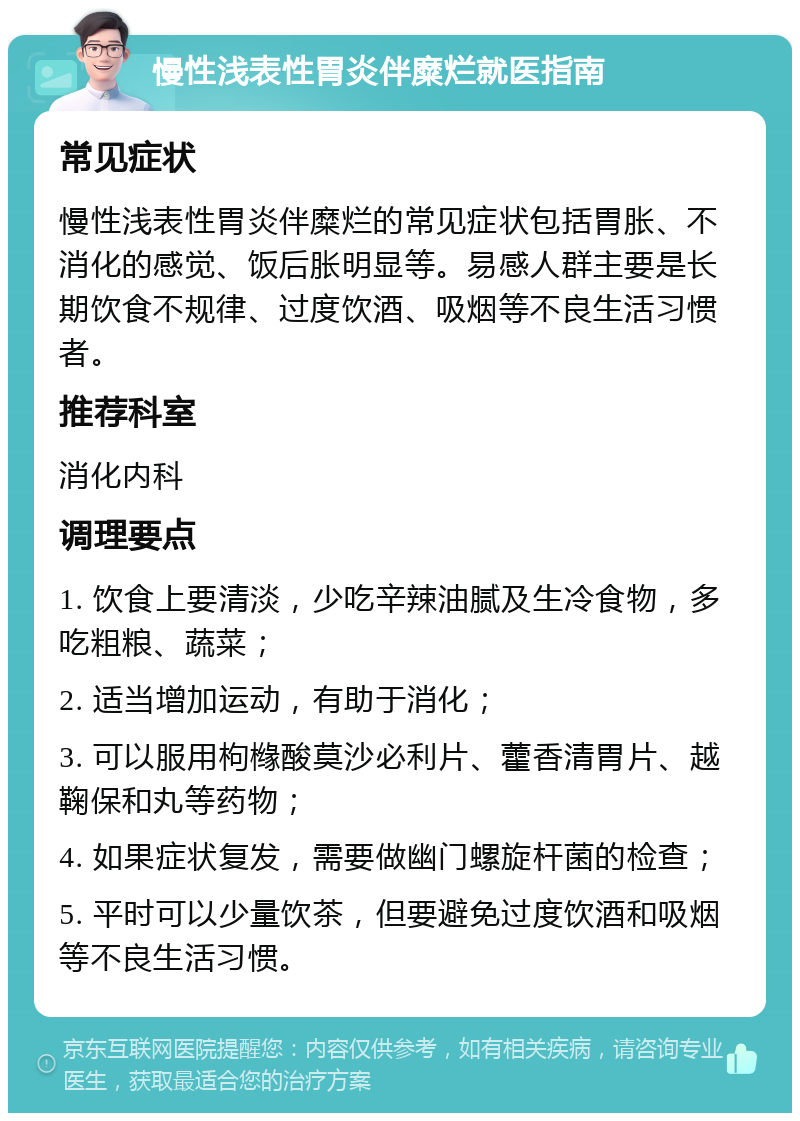 慢性浅表性胃炎伴糜烂就医指南 常见症状 慢性浅表性胃炎伴糜烂的常见症状包括胃胀、不消化的感觉、饭后胀明显等。易感人群主要是长期饮食不规律、过度饮酒、吸烟等不良生活习惯者。 推荐科室 消化内科 调理要点 1. 饮食上要清淡，少吃辛辣油腻及生冷食物，多吃粗粮、蔬菜； 2. 适当增加运动，有助于消化； 3. 可以服用枸橼酸莫沙必利片、藿香清胃片、越鞠保和丸等药物； 4. 如果症状复发，需要做幽门螺旋杆菌的检查； 5. 平时可以少量饮茶，但要避免过度饮酒和吸烟等不良生活习惯。