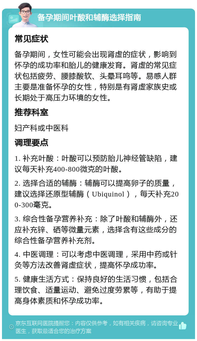 备孕期间叶酸和辅酶选择指南 常见症状 备孕期间，女性可能会出现肾虚的症状，影响到怀孕的成功率和胎儿的健康发育。肾虚的常见症状包括疲劳、腰膝酸软、头晕耳鸣等。易感人群主要是准备怀孕的女性，特别是有肾虚家族史或长期处于高压力环境的女性。 推荐科室 妇产科或中医科 调理要点 1. 补充叶酸：叶酸可以预防胎儿神经管缺陷，建议每天补充400-800微克的叶酸。 2. 选择合适的辅酶：辅酶可以提高卵子的质量，建议选择还原型辅酶（Ubiquinol），每天补充200-300毫克。 3. 综合性备孕营养补充：除了叶酸和辅酶外，还应补充锌、硒等微量元素，选择含有这些成分的综合性备孕营养补充剂。 4. 中医调理：可以考虑中医调理，采用中药或针灸等方法改善肾虚症状，提高怀孕成功率。 5. 健康生活方式：保持良好的生活习惯，包括合理饮食、适量运动、避免过度劳累等，有助于提高身体素质和怀孕成功率。