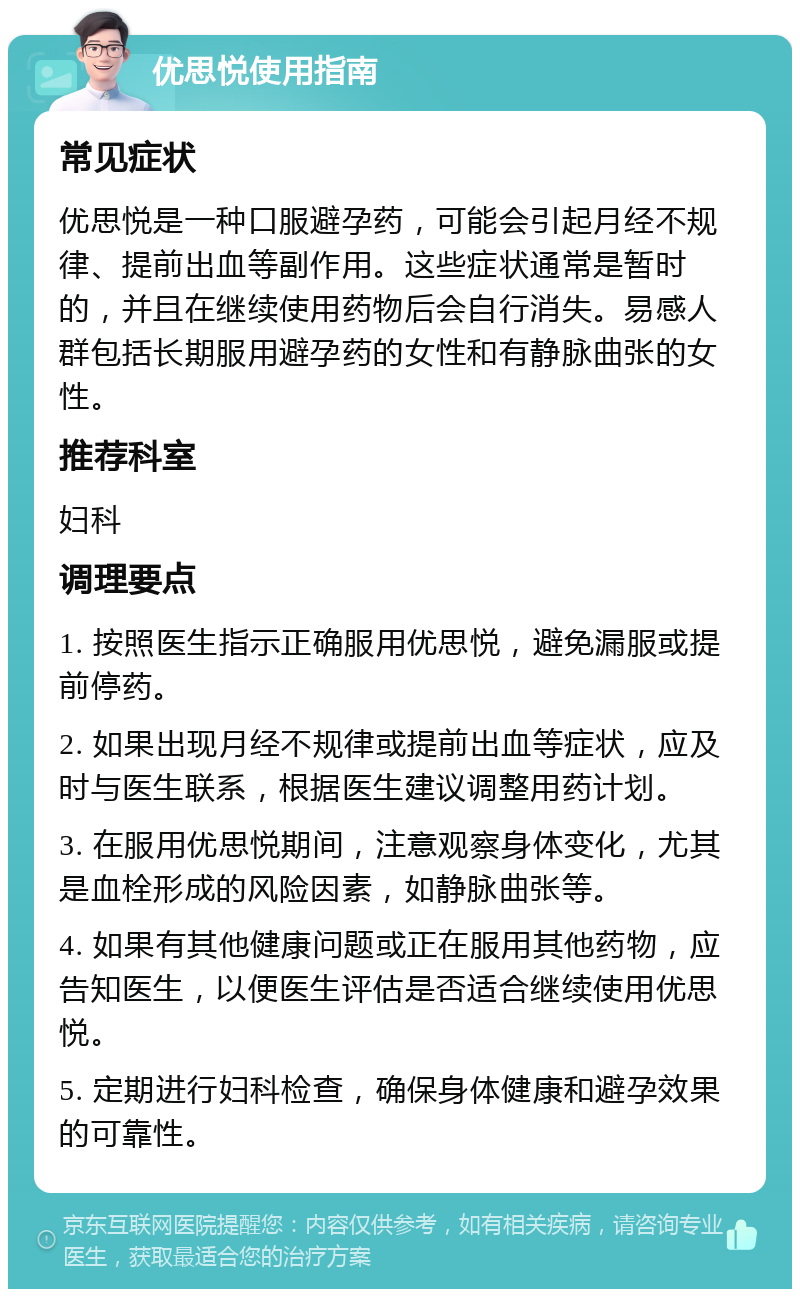 优思悦使用指南 常见症状 优思悦是一种口服避孕药，可能会引起月经不规律、提前出血等副作用。这些症状通常是暂时的，并且在继续使用药物后会自行消失。易感人群包括长期服用避孕药的女性和有静脉曲张的女性。 推荐科室 妇科 调理要点 1. 按照医生指示正确服用优思悦，避免漏服或提前停药。 2. 如果出现月经不规律或提前出血等症状，应及时与医生联系，根据医生建议调整用药计划。 3. 在服用优思悦期间，注意观察身体变化，尤其是血栓形成的风险因素，如静脉曲张等。 4. 如果有其他健康问题或正在服用其他药物，应告知医生，以便医生评估是否适合继续使用优思悦。 5. 定期进行妇科检查，确保身体健康和避孕效果的可靠性。