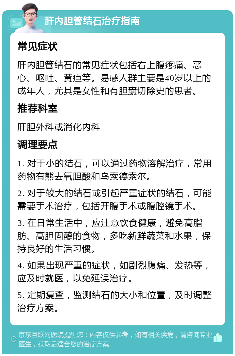 肝内胆管结石治疗指南 常见症状 肝内胆管结石的常见症状包括右上腹疼痛、恶心、呕吐、黄疸等。易感人群主要是40岁以上的成年人，尤其是女性和有胆囊切除史的患者。 推荐科室 肝胆外科或消化内科 调理要点 1. 对于小的结石，可以通过药物溶解治疗，常用药物有熊去氧胆酸和乌索德索尔。 2. 对于较大的结石或引起严重症状的结石，可能需要手术治疗，包括开腹手术或腹腔镜手术。 3. 在日常生活中，应注意饮食健康，避免高脂肪、高胆固醇的食物，多吃新鲜蔬菜和水果，保持良好的生活习惯。 4. 如果出现严重的症状，如剧烈腹痛、发热等，应及时就医，以免延误治疗。 5. 定期复查，监测结石的大小和位置，及时调整治疗方案。