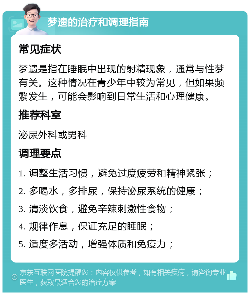 梦遗的治疗和调理指南 常见症状 梦遗是指在睡眠中出现的射精现象，通常与性梦有关。这种情况在青少年中较为常见，但如果频繁发生，可能会影响到日常生活和心理健康。 推荐科室 泌尿外科或男科 调理要点 1. 调整生活习惯，避免过度疲劳和精神紧张； 2. 多喝水，多排尿，保持泌尿系统的健康； 3. 清淡饮食，避免辛辣刺激性食物； 4. 规律作息，保证充足的睡眠； 5. 适度多活动，增强体质和免疫力；