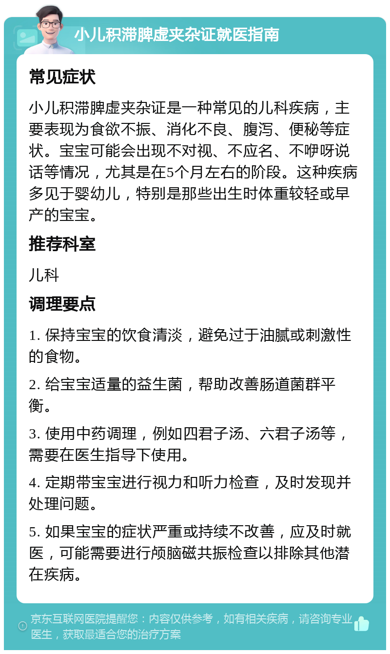 小儿积滞脾虚夹杂证就医指南 常见症状 小儿积滞脾虚夹杂证是一种常见的儿科疾病，主要表现为食欲不振、消化不良、腹泻、便秘等症状。宝宝可能会出现不对视、不应名、不咿呀说话等情况，尤其是在5个月左右的阶段。这种疾病多见于婴幼儿，特别是那些出生时体重较轻或早产的宝宝。 推荐科室 儿科 调理要点 1. 保持宝宝的饮食清淡，避免过于油腻或刺激性的食物。 2. 给宝宝适量的益生菌，帮助改善肠道菌群平衡。 3. 使用中药调理，例如四君子汤、六君子汤等，需要在医生指导下使用。 4. 定期带宝宝进行视力和听力检查，及时发现并处理问题。 5. 如果宝宝的症状严重或持续不改善，应及时就医，可能需要进行颅脑磁共振检查以排除其他潜在疾病。