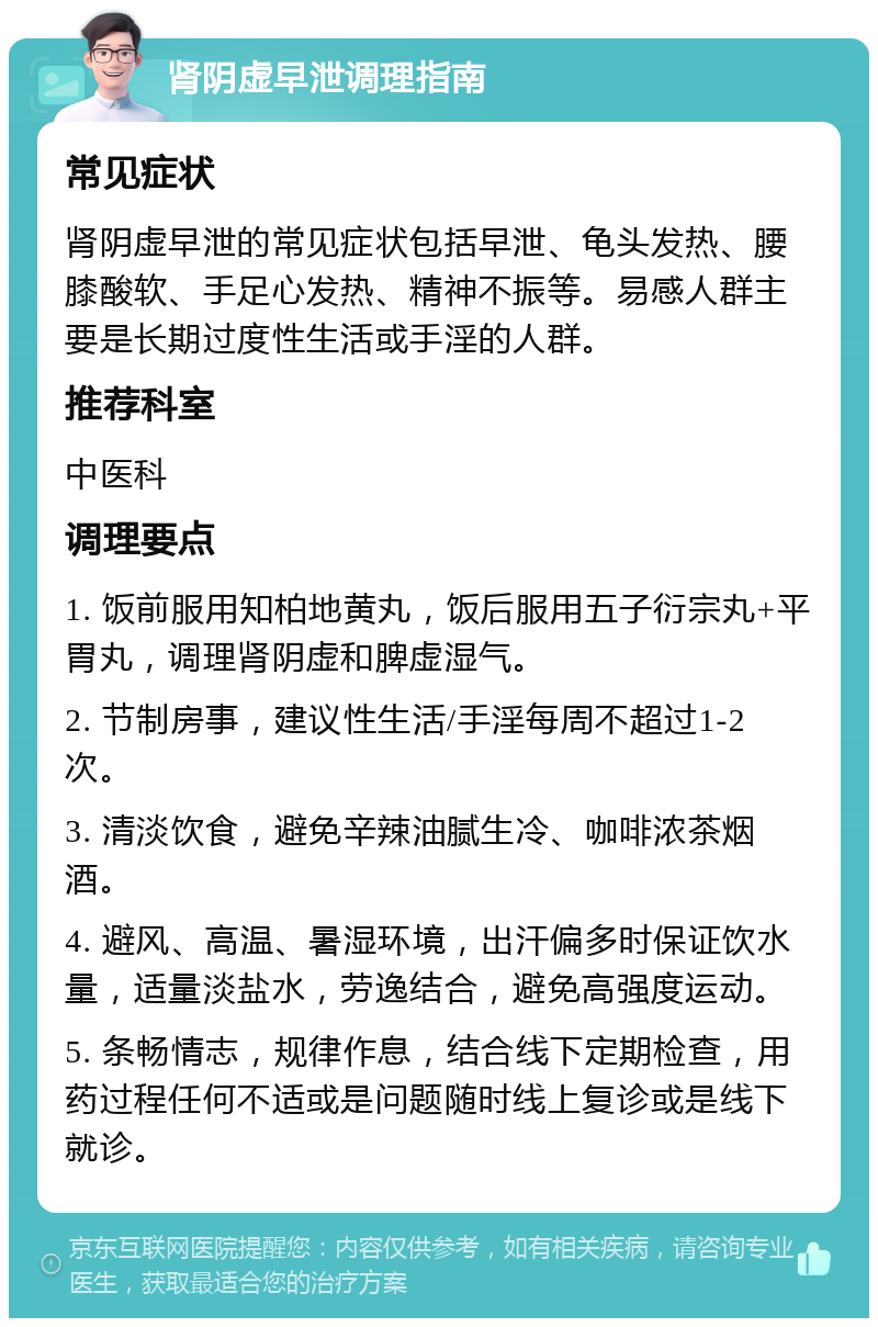 肾阴虚早泄调理指南 常见症状 肾阴虚早泄的常见症状包括早泄、龟头发热、腰膝酸软、手足心发热、精神不振等。易感人群主要是长期过度性生活或手淫的人群。 推荐科室 中医科 调理要点 1. 饭前服用知柏地黄丸，饭后服用五子衍宗丸+平胃丸，调理肾阴虚和脾虚湿气。 2. 节制房事，建议性生活/手淫每周不超过1-2次。 3. 清淡饮食，避免辛辣油腻生冷、咖啡浓茶烟酒。 4. 避风、高温、暑湿环境，出汗偏多时保证饮水量，适量淡盐水，劳逸结合，避免高强度运动。 5. 条畅情志，规律作息，结合线下定期检查，用药过程任何不适或是问题随时线上复诊或是线下就诊。