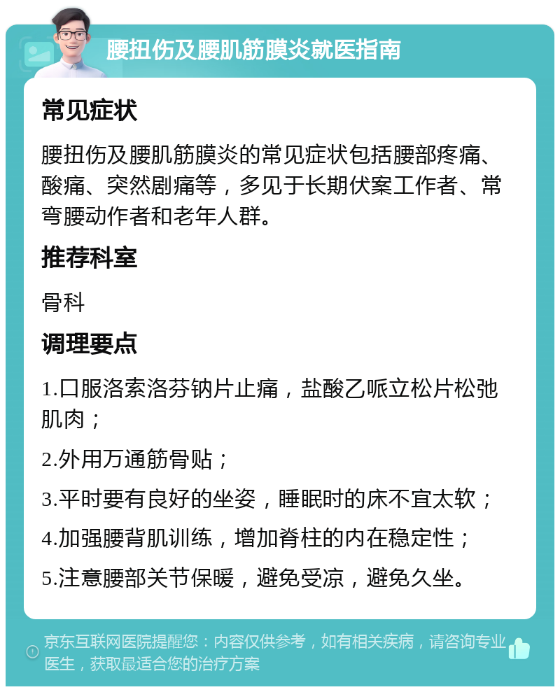 腰扭伤及腰肌筋膜炎就医指南 常见症状 腰扭伤及腰肌筋膜炎的常见症状包括腰部疼痛、酸痛、突然剧痛等，多见于长期伏案工作者、常弯腰动作者和老年人群。 推荐科室 骨科 调理要点 1.口服洛索洛芬钠片止痛，盐酸乙哌立松片松弛肌肉； 2.外用万通筋骨贴； 3.平时要有良好的坐姿，睡眠时的床不宜太软； 4.加强腰背肌训练，增加脊柱的内在稳定性； 5.注意腰部关节保暖，避免受凉，避免久坐。