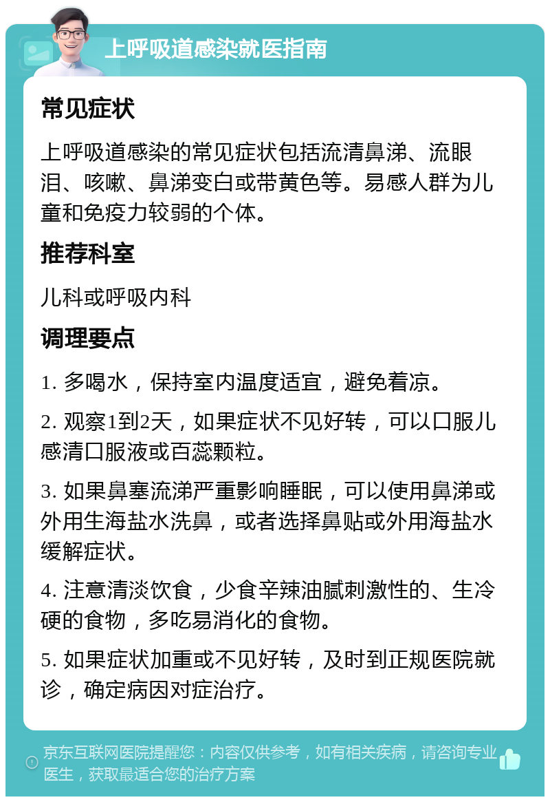 上呼吸道感染就医指南 常见症状 上呼吸道感染的常见症状包括流清鼻涕、流眼泪、咳嗽、鼻涕变白或带黄色等。易感人群为儿童和免疫力较弱的个体。 推荐科室 儿科或呼吸内科 调理要点 1. 多喝水，保持室内温度适宜，避免着凉。 2. 观察1到2天，如果症状不见好转，可以口服儿感清口服液或百蕊颗粒。 3. 如果鼻塞流涕严重影响睡眠，可以使用鼻涕或外用生海盐水洗鼻，或者选择鼻贴或外用海盐水缓解症状。 4. 注意清淡饮食，少食辛辣油腻刺激性的、生冷硬的食物，多吃易消化的食物。 5. 如果症状加重或不见好转，及时到正规医院就诊，确定病因对症治疗。