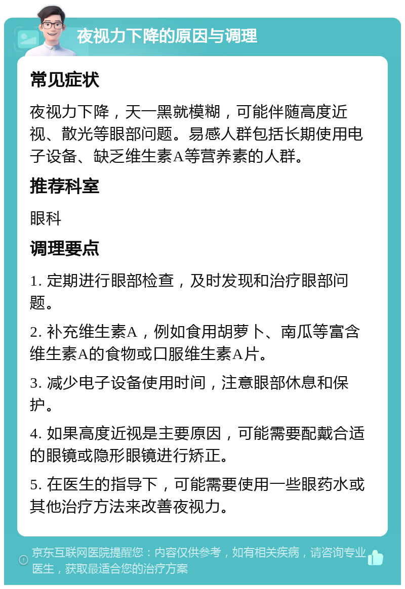 夜视力下降的原因与调理 常见症状 夜视力下降，天一黑就模糊，可能伴随高度近视、散光等眼部问题。易感人群包括长期使用电子设备、缺乏维生素A等营养素的人群。 推荐科室 眼科 调理要点 1. 定期进行眼部检查，及时发现和治疗眼部问题。 2. 补充维生素A，例如食用胡萝卜、南瓜等富含维生素A的食物或口服维生素A片。 3. 减少电子设备使用时间，注意眼部休息和保护。 4. 如果高度近视是主要原因，可能需要配戴合适的眼镜或隐形眼镜进行矫正。 5. 在医生的指导下，可能需要使用一些眼药水或其他治疗方法来改善夜视力。