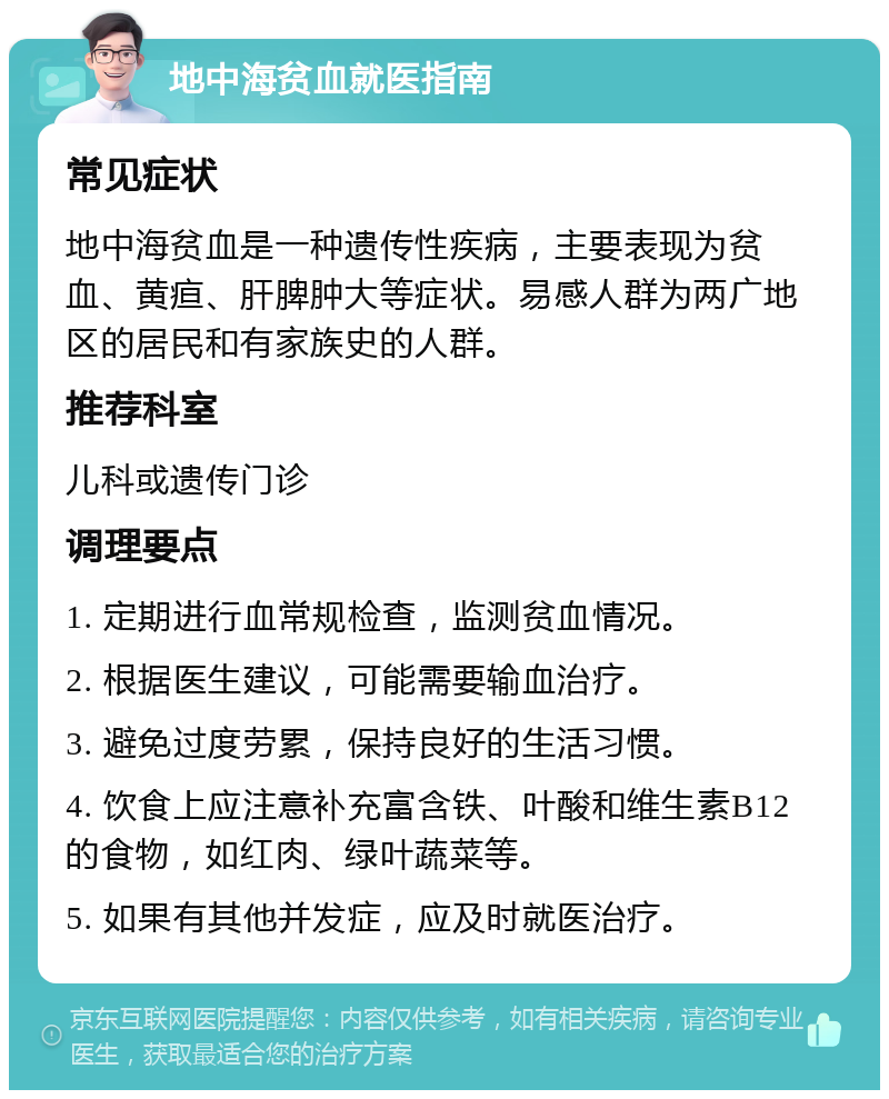 地中海贫血就医指南 常见症状 地中海贫血是一种遗传性疾病，主要表现为贫血、黄疸、肝脾肿大等症状。易感人群为两广地区的居民和有家族史的人群。 推荐科室 儿科或遗传门诊 调理要点 1. 定期进行血常规检查，监测贫血情况。 2. 根据医生建议，可能需要输血治疗。 3. 避免过度劳累，保持良好的生活习惯。 4. 饮食上应注意补充富含铁、叶酸和维生素B12的食物，如红肉、绿叶蔬菜等。 5. 如果有其他并发症，应及时就医治疗。