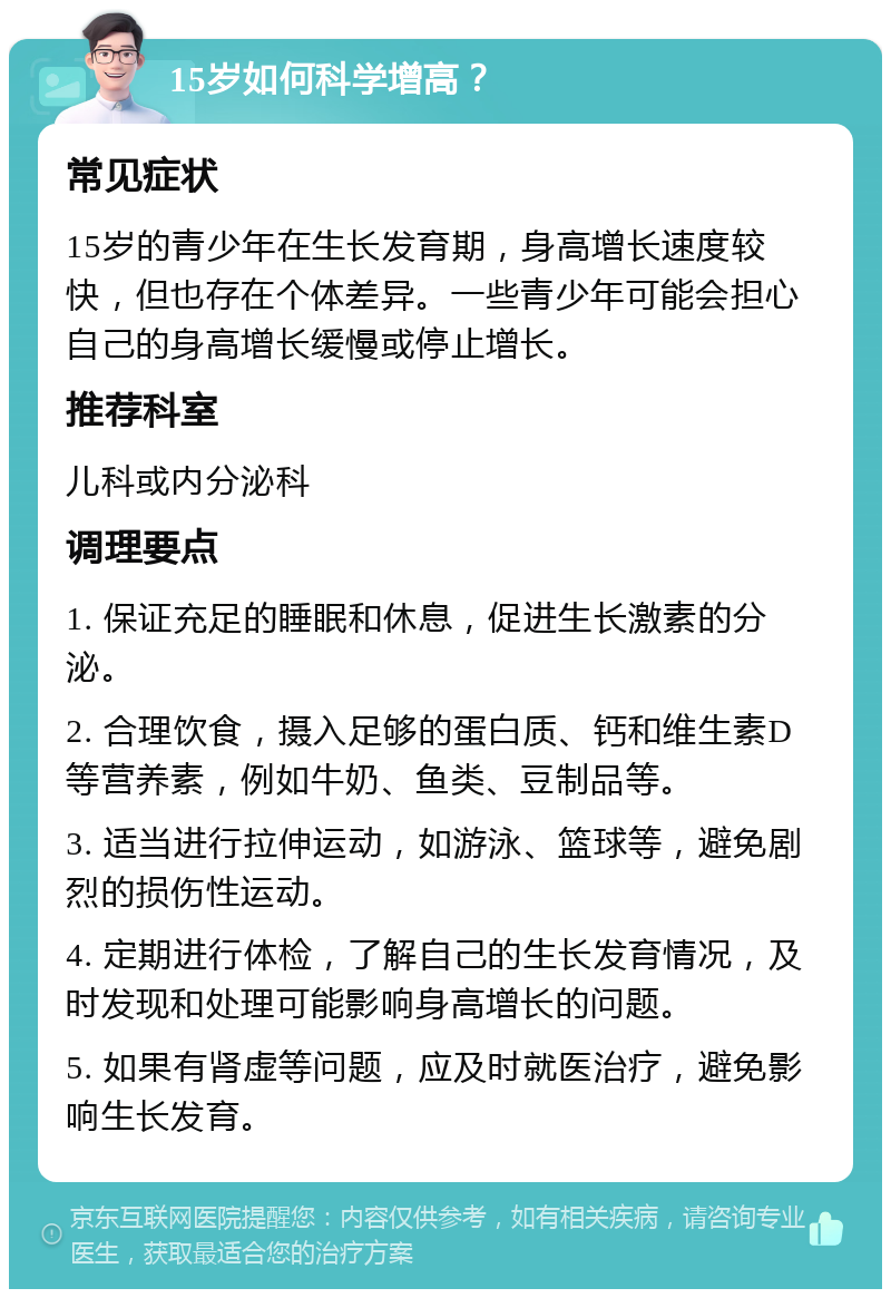 15岁如何科学增高？ 常见症状 15岁的青少年在生长发育期，身高增长速度较快，但也存在个体差异。一些青少年可能会担心自己的身高增长缓慢或停止增长。 推荐科室 儿科或内分泌科 调理要点 1. 保证充足的睡眠和休息，促进生长激素的分泌。 2. 合理饮食，摄入足够的蛋白质、钙和维生素D等营养素，例如牛奶、鱼类、豆制品等。 3. 适当进行拉伸运动，如游泳、篮球等，避免剧烈的损伤性运动。 4. 定期进行体检，了解自己的生长发育情况，及时发现和处理可能影响身高增长的问题。 5. 如果有肾虚等问题，应及时就医治疗，避免影响生长发育。