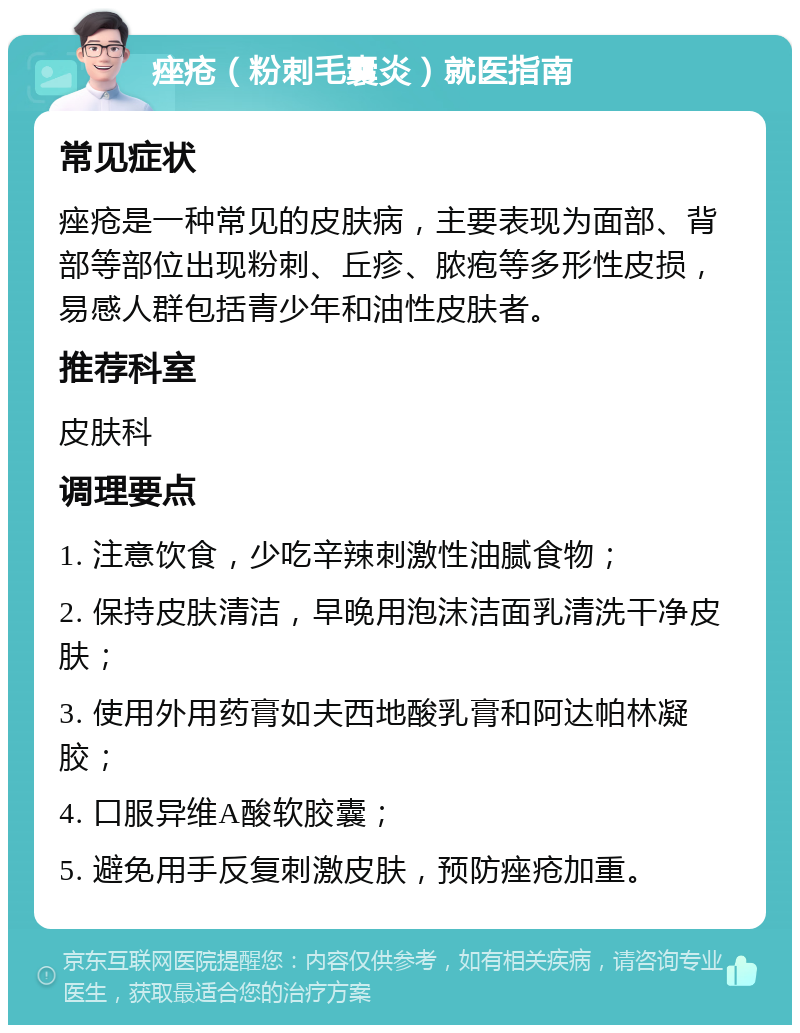 痤疮（粉刺毛囊炎）就医指南 常见症状 痤疮是一种常见的皮肤病，主要表现为面部、背部等部位出现粉刺、丘疹、脓疱等多形性皮损，易感人群包括青少年和油性皮肤者。 推荐科室 皮肤科 调理要点 1. 注意饮食，少吃辛辣刺激性油腻食物； 2. 保持皮肤清洁，早晚用泡沫洁面乳清洗干净皮肤； 3. 使用外用药膏如夫西地酸乳膏和阿达帕林凝胶； 4. 口服异维A酸软胶囊； 5. 避免用手反复刺激皮肤，预防痤疮加重。