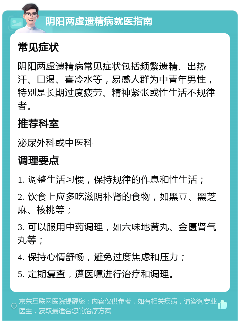 阴阳两虚遗精病就医指南 常见症状 阴阳两虚遗精病常见症状包括频繁遗精、出热汗、口渴、喜冷水等，易感人群为中青年男性，特别是长期过度疲劳、精神紧张或性生活不规律者。 推荐科室 泌尿外科或中医科 调理要点 1. 调整生活习惯，保持规律的作息和性生活； 2. 饮食上应多吃滋阴补肾的食物，如黑豆、黑芝麻、核桃等； 3. 可以服用中药调理，如六味地黄丸、金匮肾气丸等； 4. 保持心情舒畅，避免过度焦虑和压力； 5. 定期复查，遵医嘱进行治疗和调理。