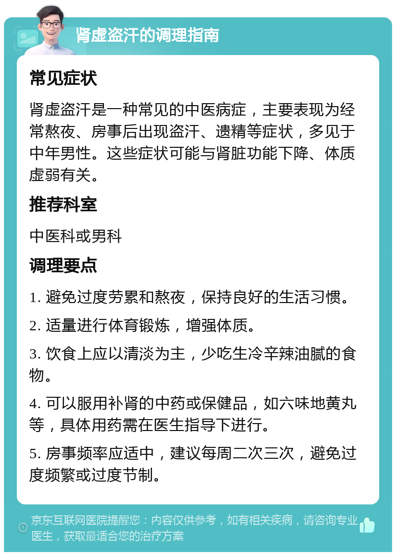 肾虚盗汗的调理指南 常见症状 肾虚盗汗是一种常见的中医病症，主要表现为经常熬夜、房事后出现盗汗、遗精等症状，多见于中年男性。这些症状可能与肾脏功能下降、体质虚弱有关。 推荐科室 中医科或男科 调理要点 1. 避免过度劳累和熬夜，保持良好的生活习惯。 2. 适量进行体育锻炼，增强体质。 3. 饮食上应以清淡为主，少吃生冷辛辣油腻的食物。 4. 可以服用补肾的中药或保健品，如六味地黄丸等，具体用药需在医生指导下进行。 5. 房事频率应适中，建议每周二次三次，避免过度频繁或过度节制。