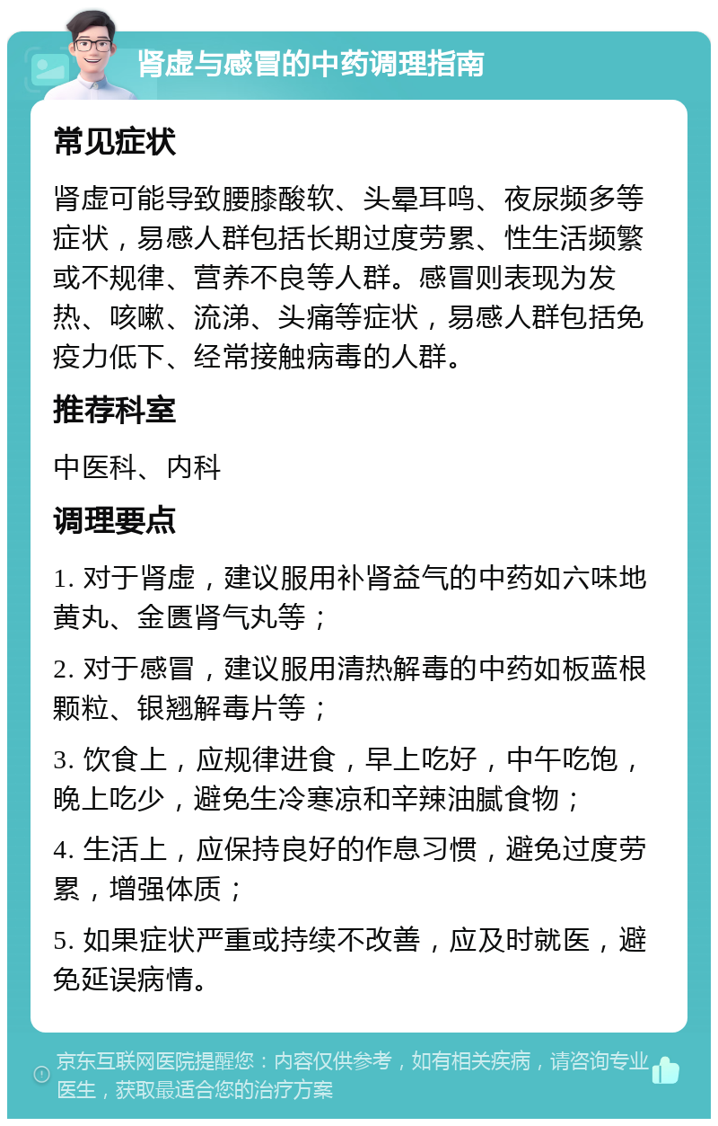 肾虚与感冒的中药调理指南 常见症状 肾虚可能导致腰膝酸软、头晕耳鸣、夜尿频多等症状，易感人群包括长期过度劳累、性生活频繁或不规律、营养不良等人群。感冒则表现为发热、咳嗽、流涕、头痛等症状，易感人群包括免疫力低下、经常接触病毒的人群。 推荐科室 中医科、内科 调理要点 1. 对于肾虚，建议服用补肾益气的中药如六味地黄丸、金匮肾气丸等； 2. 对于感冒，建议服用清热解毒的中药如板蓝根颗粒、银翘解毒片等； 3. 饮食上，应规律进食，早上吃好，中午吃饱，晚上吃少，避免生冷寒凉和辛辣油腻食物； 4. 生活上，应保持良好的作息习惯，避免过度劳累，增强体质； 5. 如果症状严重或持续不改善，应及时就医，避免延误病情。