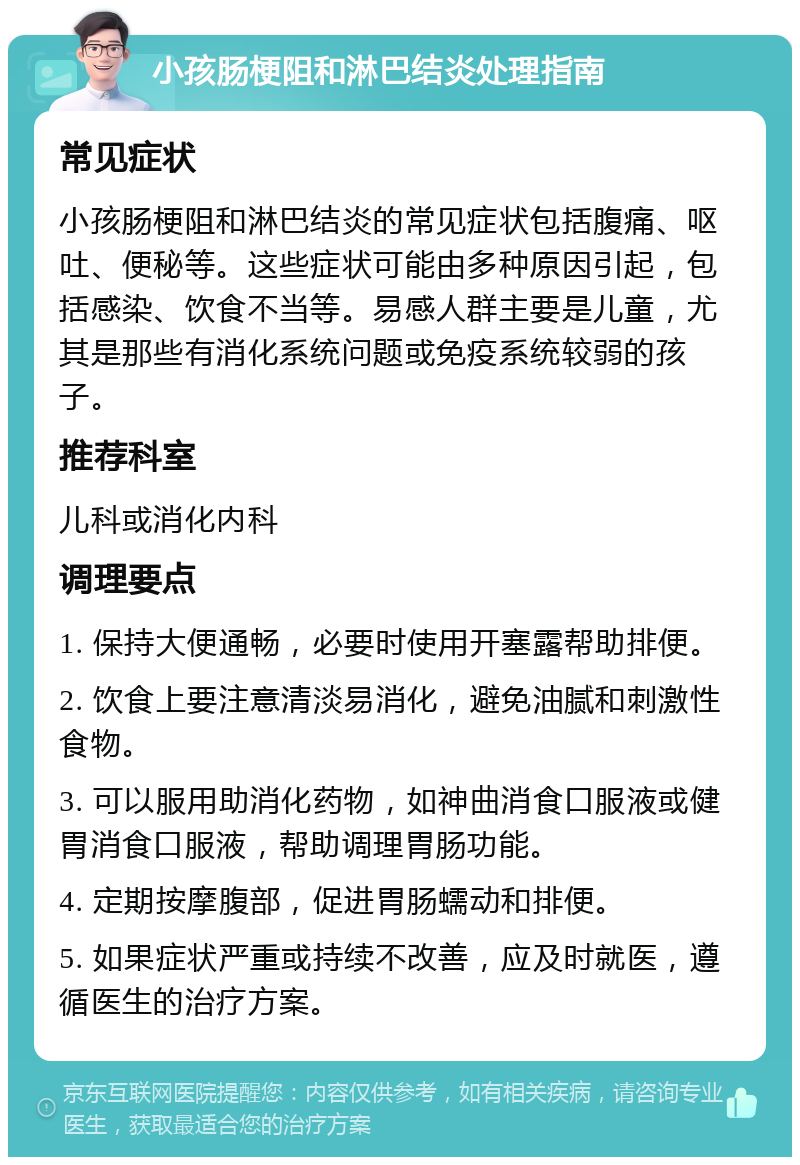 小孩肠梗阻和淋巴结炎处理指南 常见症状 小孩肠梗阻和淋巴结炎的常见症状包括腹痛、呕吐、便秘等。这些症状可能由多种原因引起，包括感染、饮食不当等。易感人群主要是儿童，尤其是那些有消化系统问题或免疫系统较弱的孩子。 推荐科室 儿科或消化内科 调理要点 1. 保持大便通畅，必要时使用开塞露帮助排便。 2. 饮食上要注意清淡易消化，避免油腻和刺激性食物。 3. 可以服用助消化药物，如神曲消食口服液或健胃消食口服液，帮助调理胃肠功能。 4. 定期按摩腹部，促进胃肠蠕动和排便。 5. 如果症状严重或持续不改善，应及时就医，遵循医生的治疗方案。