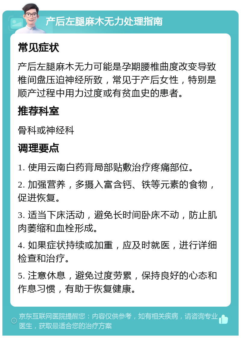 产后左腿麻木无力处理指南 常见症状 产后左腿麻木无力可能是孕期腰椎曲度改变导致椎间盘压迫神经所致，常见于产后女性，特别是顺产过程中用力过度或有贫血史的患者。 推荐科室 骨科或神经科 调理要点 1. 使用云南白药膏局部贴敷治疗疼痛部位。 2. 加强营养，多摄入富含钙、铁等元素的食物，促进恢复。 3. 适当下床活动，避免长时间卧床不动，防止肌肉萎缩和血栓形成。 4. 如果症状持续或加重，应及时就医，进行详细检查和治疗。 5. 注意休息，避免过度劳累，保持良好的心态和作息习惯，有助于恢复健康。