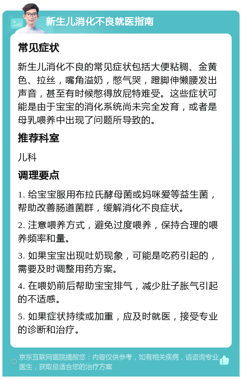 新生儿消化不良就医指南 常见症状 新生儿消化不良的常见症状包括大便粘稠、金黄色、拉丝，嘴角溢奶，憋气哭，蹬脚伸懒腰发出声音，甚至有时候憋得放屁特难受。这些症状可能是由于宝宝的消化系统尚未完全发育，或者是母乳喂养中出现了问题所导致的。 推荐科室 儿科 调理要点 1. 给宝宝服用布拉氏酵母菌或妈咪爱等益生菌，帮助改善肠道菌群，缓解消化不良症状。 2. 注意喂养方式，避免过度喂养，保持合理的喂养频率和量。 3. 如果宝宝出现吐奶现象，可能是吃药引起的，需要及时调整用药方案。 4. 在喂奶前后帮助宝宝排气，减少肚子胀气引起的不适感。 5. 如果症状持续或加重，应及时就医，接受专业的诊断和治疗。