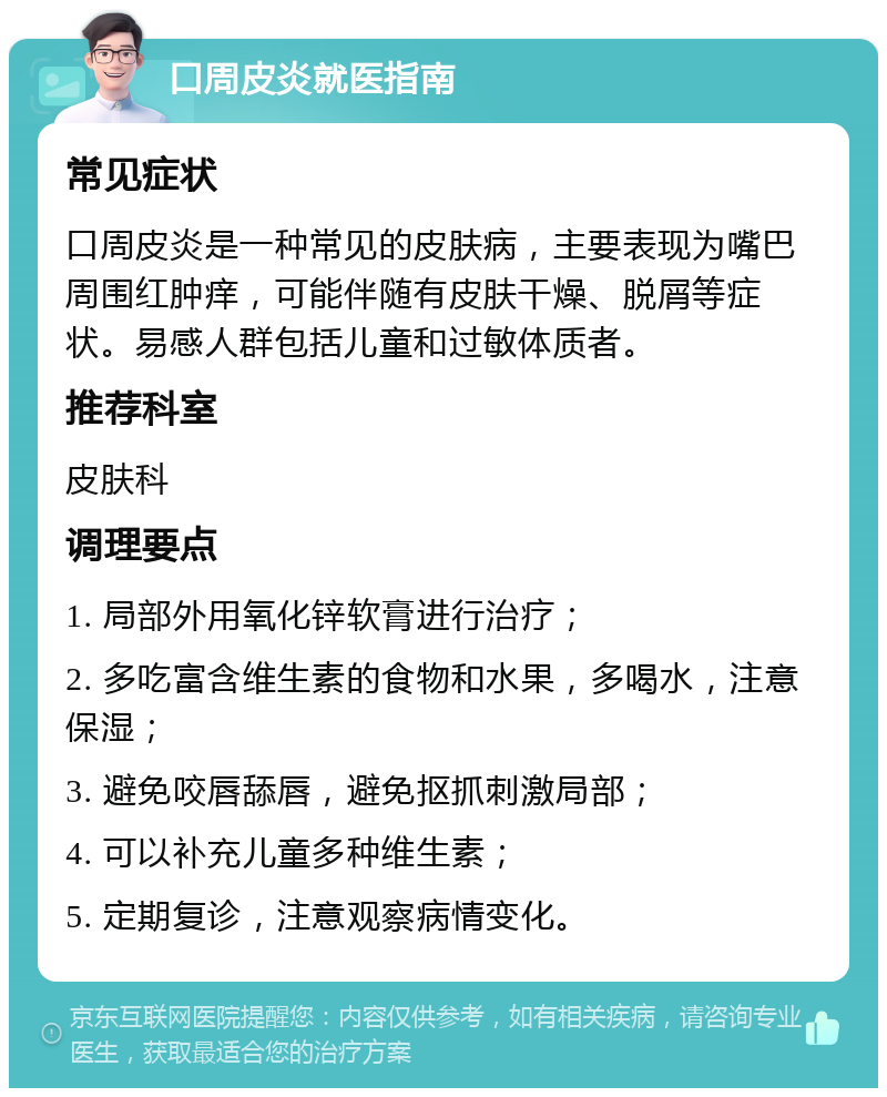 口周皮炎就医指南 常见症状 口周皮炎是一种常见的皮肤病，主要表现为嘴巴周围红肿痒，可能伴随有皮肤干燥、脱屑等症状。易感人群包括儿童和过敏体质者。 推荐科室 皮肤科 调理要点 1. 局部外用氧化锌软膏进行治疗； 2. 多吃富含维生素的食物和水果，多喝水，注意保湿； 3. 避免咬唇舔唇，避免抠抓刺激局部； 4. 可以补充儿童多种维生素； 5. 定期复诊，注意观察病情变化。