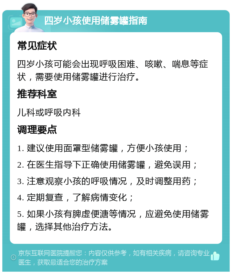 四岁小孩使用储雾罐指南 常见症状 四岁小孩可能会出现呼吸困难、咳嗽、喘息等症状，需要使用储雾罐进行治疗。 推荐科室 儿科或呼吸内科 调理要点 1. 建议使用面罩型储雾罐，方便小孩使用； 2. 在医生指导下正确使用储雾罐，避免误用； 3. 注意观察小孩的呼吸情况，及时调整用药； 4. 定期复查，了解病情变化； 5. 如果小孩有脾虚便溏等情况，应避免使用储雾罐，选择其他治疗方法。