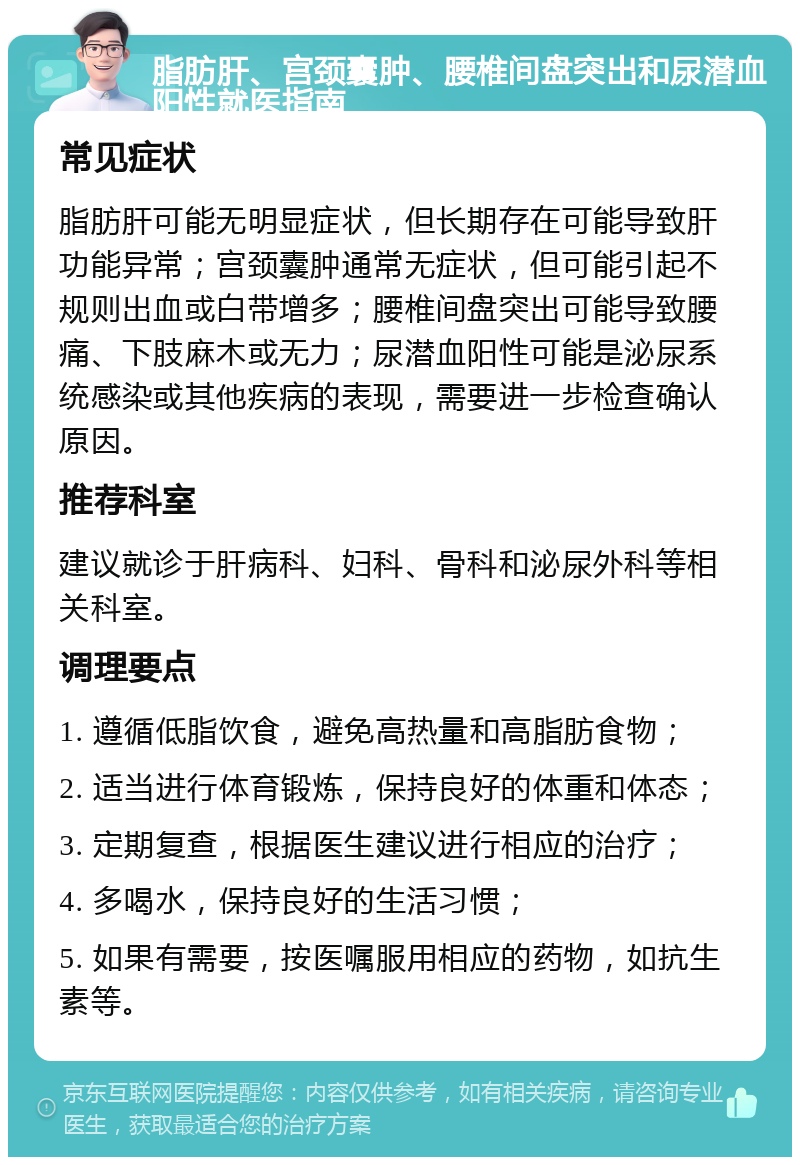 脂肪肝、宫颈囊肿、腰椎间盘突出和尿潜血阳性就医指南 常见症状 脂肪肝可能无明显症状，但长期存在可能导致肝功能异常；宫颈囊肿通常无症状，但可能引起不规则出血或白带增多；腰椎间盘突出可能导致腰痛、下肢麻木或无力；尿潜血阳性可能是泌尿系统感染或其他疾病的表现，需要进一步检查确认原因。 推荐科室 建议就诊于肝病科、妇科、骨科和泌尿外科等相关科室。 调理要点 1. 遵循低脂饮食，避免高热量和高脂肪食物； 2. 适当进行体育锻炼，保持良好的体重和体态； 3. 定期复查，根据医生建议进行相应的治疗； 4. 多喝水，保持良好的生活习惯； 5. 如果有需要，按医嘱服用相应的药物，如抗生素等。