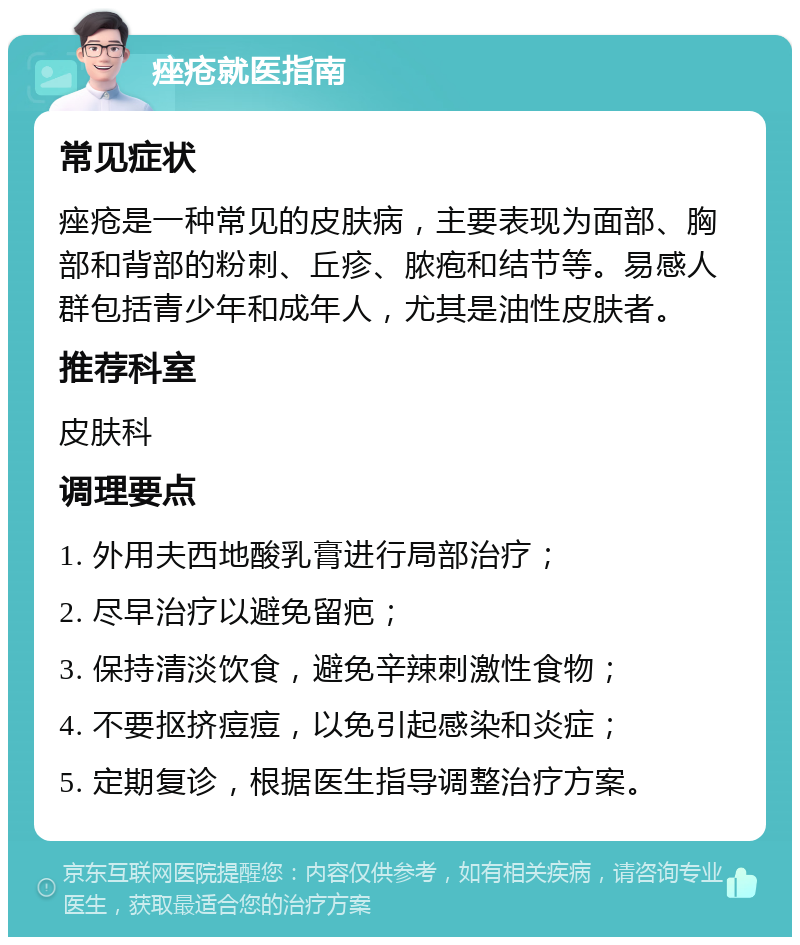 痤疮就医指南 常见症状 痤疮是一种常见的皮肤病，主要表现为面部、胸部和背部的粉刺、丘疹、脓疱和结节等。易感人群包括青少年和成年人，尤其是油性皮肤者。 推荐科室 皮肤科 调理要点 1. 外用夫西地酸乳膏进行局部治疗； 2. 尽早治疗以避免留疤； 3. 保持清淡饮食，避免辛辣刺激性食物； 4. 不要抠挤痘痘，以免引起感染和炎症； 5. 定期复诊，根据医生指导调整治疗方案。