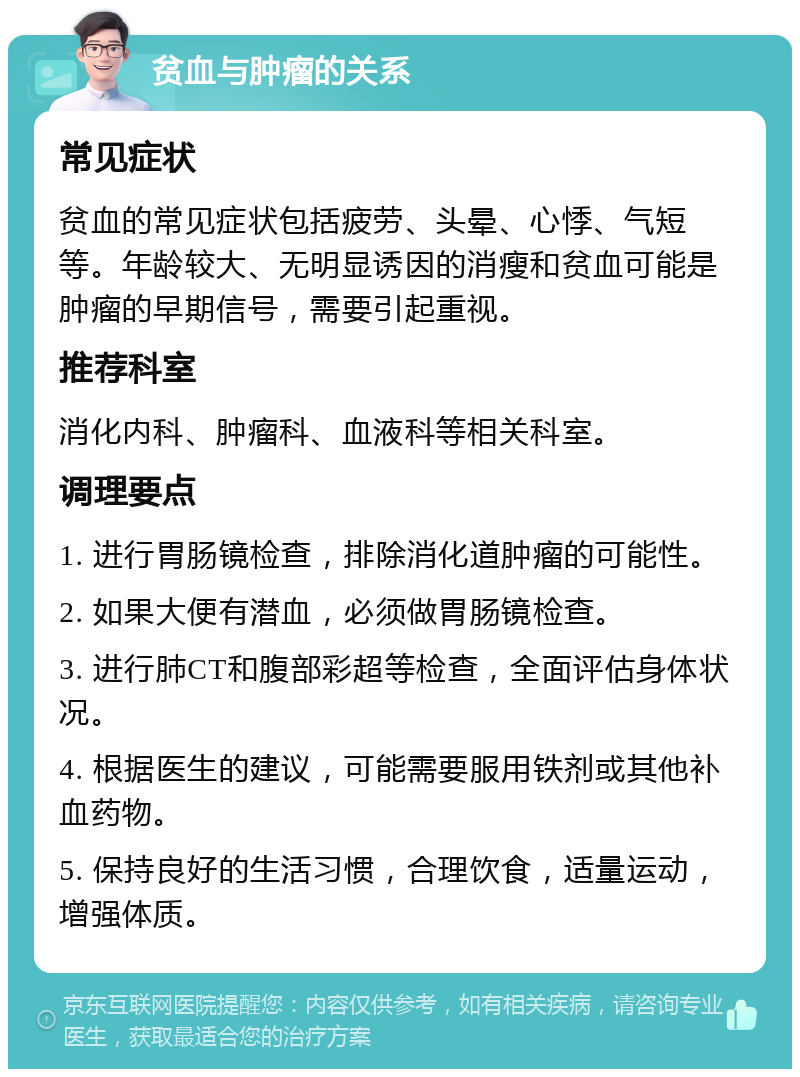 贫血与肿瘤的关系 常见症状 贫血的常见症状包括疲劳、头晕、心悸、气短等。年龄较大、无明显诱因的消瘦和贫血可能是肿瘤的早期信号，需要引起重视。 推荐科室 消化内科、肿瘤科、血液科等相关科室。 调理要点 1. 进行胃肠镜检查，排除消化道肿瘤的可能性。 2. 如果大便有潜血，必须做胃肠镜检查。 3. 进行肺CT和腹部彩超等检查，全面评估身体状况。 4. 根据医生的建议，可能需要服用铁剂或其他补血药物。 5. 保持良好的生活习惯，合理饮食，适量运动，增强体质。