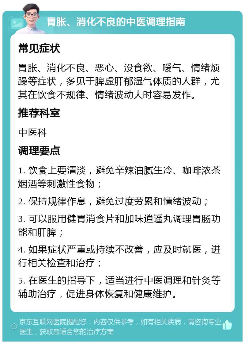 胃胀、消化不良的中医调理指南 常见症状 胃胀、消化不良、恶心、没食欲、嗳气、情绪烦躁等症状，多见于脾虚肝郁湿气体质的人群，尤其在饮食不规律、情绪波动大时容易发作。 推荐科室 中医科 调理要点 1. 饮食上要清淡，避免辛辣油腻生冷、咖啡浓茶烟酒等刺激性食物； 2. 保持规律作息，避免过度劳累和情绪波动； 3. 可以服用健胃消食片和加味逍遥丸调理胃肠功能和肝脾； 4. 如果症状严重或持续不改善，应及时就医，进行相关检查和治疗； 5. 在医生的指导下，适当进行中医调理和针灸等辅助治疗，促进身体恢复和健康维护。