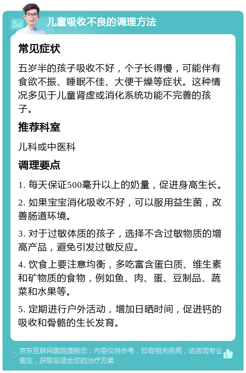 儿童吸收不良的调理方法 常见症状 五岁半的孩子吸收不好，个子长得慢，可能伴有食欲不振、睡眠不佳、大便干燥等症状。这种情况多见于儿童肾虚或消化系统功能不完善的孩子。 推荐科室 儿科或中医科 调理要点 1. 每天保证500毫升以上的奶量，促进身高生长。 2. 如果宝宝消化吸收不好，可以服用益生菌，改善肠道环境。 3. 对于过敏体质的孩子，选择不含过敏物质的增高产品，避免引发过敏反应。 4. 饮食上要注意均衡，多吃富含蛋白质、维生素和矿物质的食物，例如鱼、肉、蛋、豆制品、蔬菜和水果等。 5. 定期进行户外活动，增加日晒时间，促进钙的吸收和骨骼的生长发育。