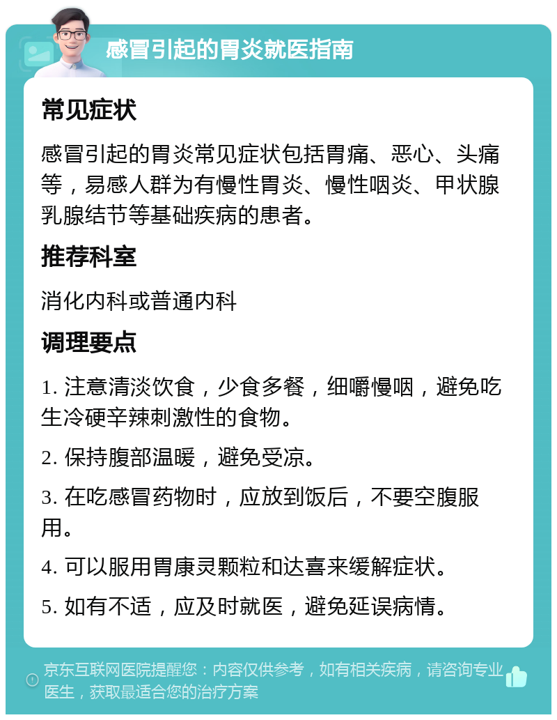 感冒引起的胃炎就医指南 常见症状 感冒引起的胃炎常见症状包括胃痛、恶心、头痛等，易感人群为有慢性胃炎、慢性咽炎、甲状腺乳腺结节等基础疾病的患者。 推荐科室 消化内科或普通内科 调理要点 1. 注意清淡饮食，少食多餐，细嚼慢咽，避免吃生冷硬辛辣刺激性的食物。 2. 保持腹部温暖，避免受凉。 3. 在吃感冒药物时，应放到饭后，不要空腹服用。 4. 可以服用胃康灵颗粒和达喜来缓解症状。 5. 如有不适，应及时就医，避免延误病情。