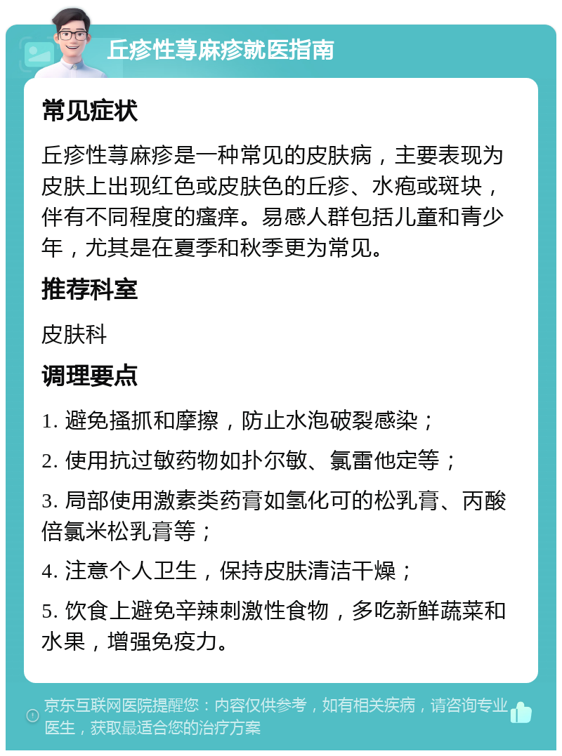 丘疹性荨麻疹就医指南 常见症状 丘疹性荨麻疹是一种常见的皮肤病，主要表现为皮肤上出现红色或皮肤色的丘疹、水疱或斑块，伴有不同程度的瘙痒。易感人群包括儿童和青少年，尤其是在夏季和秋季更为常见。 推荐科室 皮肤科 调理要点 1. 避免搔抓和摩擦，防止水泡破裂感染； 2. 使用抗过敏药物如扑尔敏、氯雷他定等； 3. 局部使用激素类药膏如氢化可的松乳膏、丙酸倍氯米松乳膏等； 4. 注意个人卫生，保持皮肤清洁干燥； 5. 饮食上避免辛辣刺激性食物，多吃新鲜蔬菜和水果，增强免疫力。