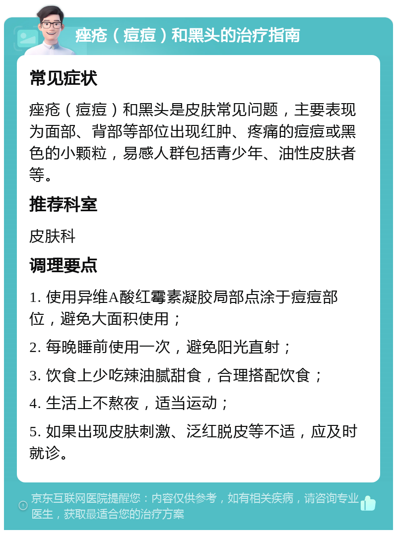 痤疮（痘痘）和黑头的治疗指南 常见症状 痤疮（痘痘）和黑头是皮肤常见问题，主要表现为面部、背部等部位出现红肿、疼痛的痘痘或黑色的小颗粒，易感人群包括青少年、油性皮肤者等。 推荐科室 皮肤科 调理要点 1. 使用异维A酸红霉素凝胶局部点涂于痘痘部位，避免大面积使用； 2. 每晚睡前使用一次，避免阳光直射； 3. 饮食上少吃辣油腻甜食，合理搭配饮食； 4. 生活上不熬夜，适当运动； 5. 如果出现皮肤刺激、泛红脱皮等不适，应及时就诊。