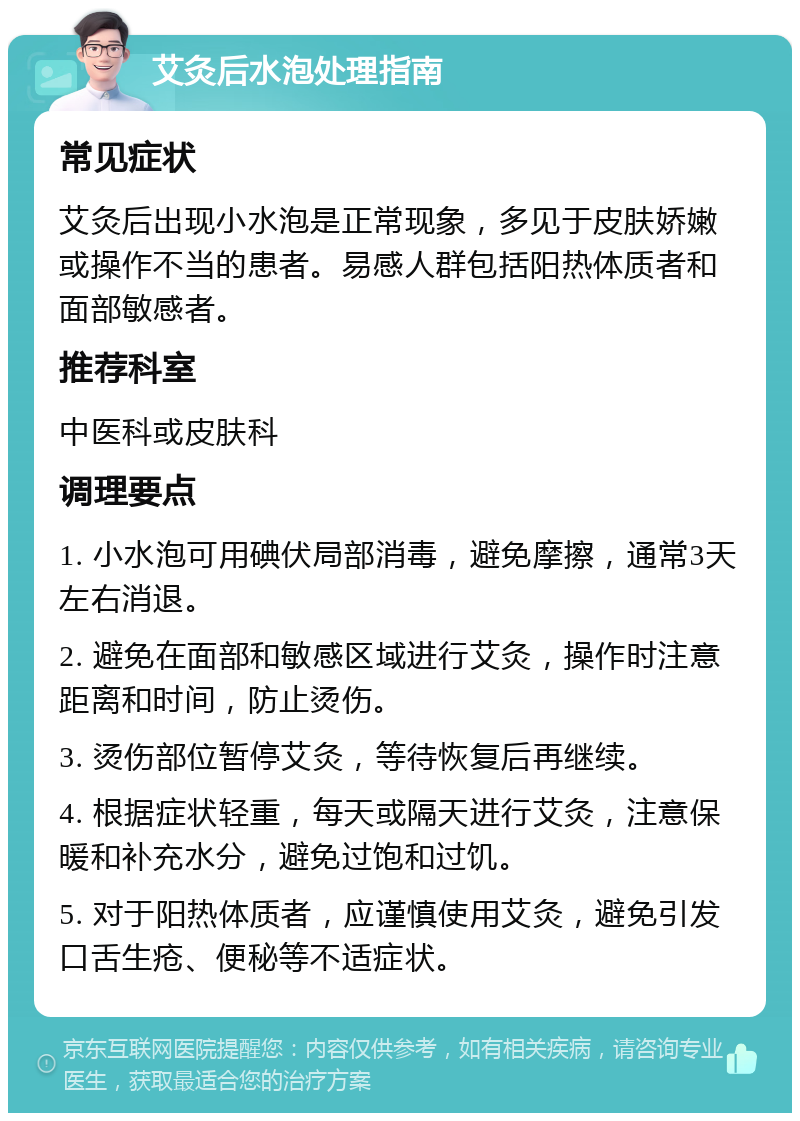 艾灸后水泡处理指南 常见症状 艾灸后出现小水泡是正常现象，多见于皮肤娇嫩或操作不当的患者。易感人群包括阳热体质者和面部敏感者。 推荐科室 中医科或皮肤科 调理要点 1. 小水泡可用碘伏局部消毒，避免摩擦，通常3天左右消退。 2. 避免在面部和敏感区域进行艾灸，操作时注意距离和时间，防止烫伤。 3. 烫伤部位暂停艾灸，等待恢复后再继续。 4. 根据症状轻重，每天或隔天进行艾灸，注意保暖和补充水分，避免过饱和过饥。 5. 对于阳热体质者，应谨慎使用艾灸，避免引发口舌生疮、便秘等不适症状。