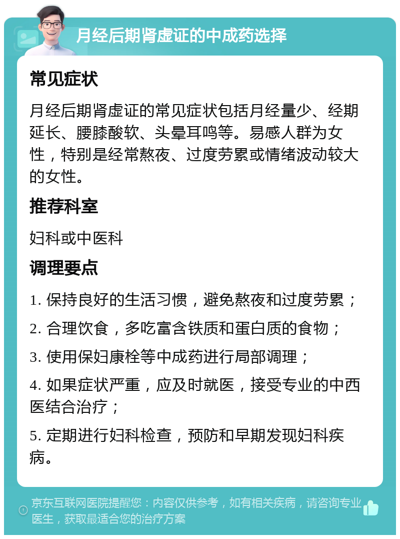 月经后期肾虚证的中成药选择 常见症状 月经后期肾虚证的常见症状包括月经量少、经期延长、腰膝酸软、头晕耳鸣等。易感人群为女性，特别是经常熬夜、过度劳累或情绪波动较大的女性。 推荐科室 妇科或中医科 调理要点 1. 保持良好的生活习惯，避免熬夜和过度劳累； 2. 合理饮食，多吃富含铁质和蛋白质的食物； 3. 使用保妇康栓等中成药进行局部调理； 4. 如果症状严重，应及时就医，接受专业的中西医结合治疗； 5. 定期进行妇科检查，预防和早期发现妇科疾病。