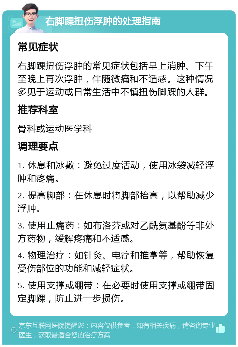 右脚踝扭伤浮肿的处理指南 常见症状 右脚踝扭伤浮肿的常见症状包括早上消肿、下午至晚上再次浮肿，伴随微痛和不适感。这种情况多见于运动或日常生活中不慎扭伤脚踝的人群。 推荐科室 骨科或运动医学科 调理要点 1. 休息和冰敷：避免过度活动，使用冰袋减轻浮肿和疼痛。 2. 提高脚部：在休息时将脚部抬高，以帮助减少浮肿。 3. 使用止痛药：如布洛芬或对乙酰氨基酚等非处方药物，缓解疼痛和不适感。 4. 物理治疗：如针灸、电疗和推拿等，帮助恢复受伤部位的功能和减轻症状。 5. 使用支撑或绷带：在必要时使用支撑或绷带固定脚踝，防止进一步损伤。