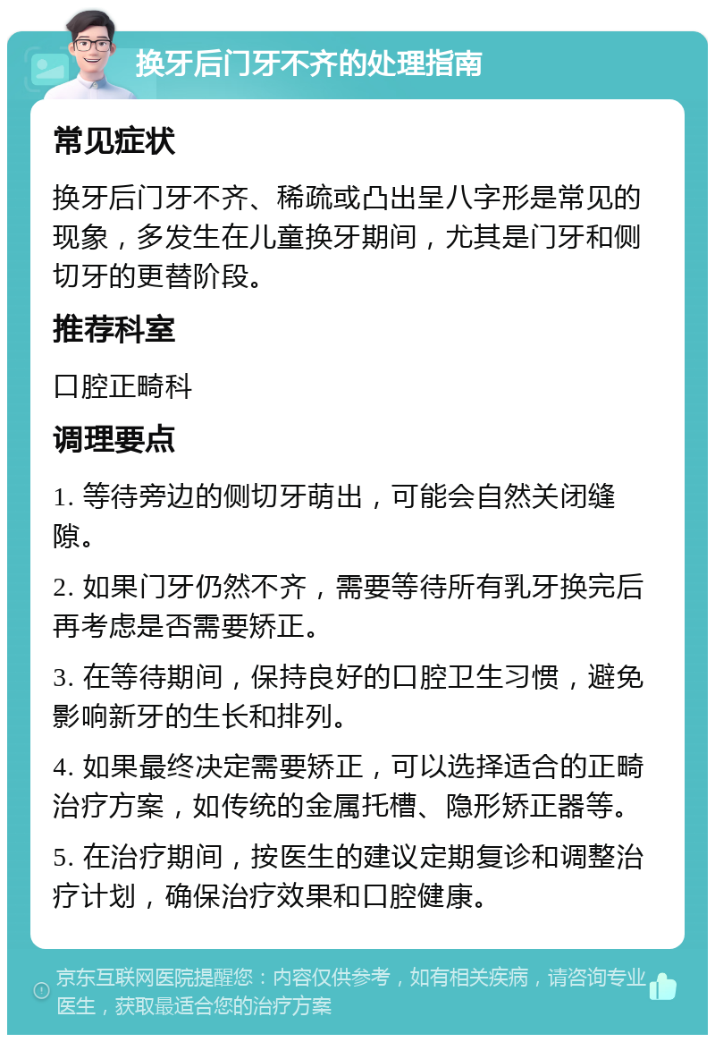 换牙后门牙不齐的处理指南 常见症状 换牙后门牙不齐、稀疏或凸出呈八字形是常见的现象，多发生在儿童换牙期间，尤其是门牙和侧切牙的更替阶段。 推荐科室 口腔正畸科 调理要点 1. 等待旁边的侧切牙萌出，可能会自然关闭缝隙。 2. 如果门牙仍然不齐，需要等待所有乳牙换完后再考虑是否需要矫正。 3. 在等待期间，保持良好的口腔卫生习惯，避免影响新牙的生长和排列。 4. 如果最终决定需要矫正，可以选择适合的正畸治疗方案，如传统的金属托槽、隐形矫正器等。 5. 在治疗期间，按医生的建议定期复诊和调整治疗计划，确保治疗效果和口腔健康。