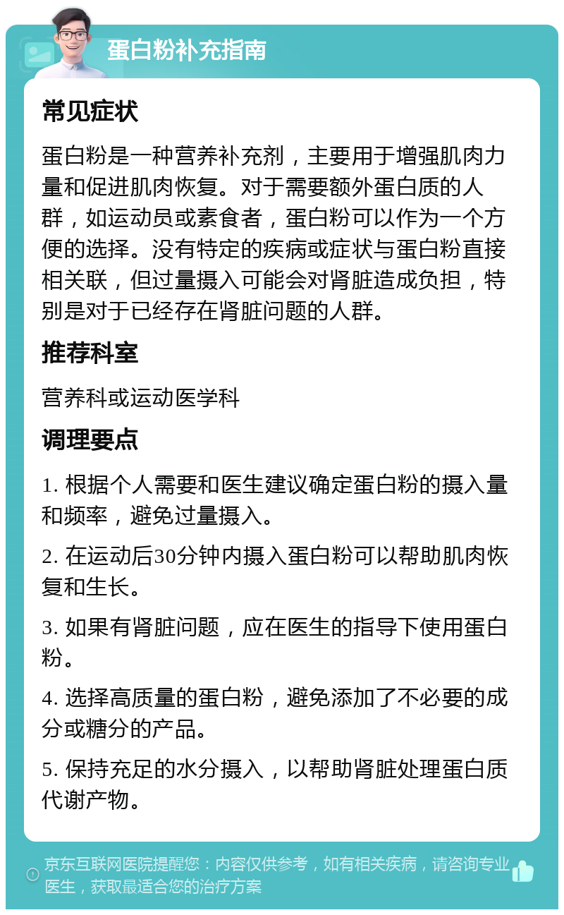 蛋白粉补充指南 常见症状 蛋白粉是一种营养补充剂，主要用于增强肌肉力量和促进肌肉恢复。对于需要额外蛋白质的人群，如运动员或素食者，蛋白粉可以作为一个方便的选择。没有特定的疾病或症状与蛋白粉直接相关联，但过量摄入可能会对肾脏造成负担，特别是对于已经存在肾脏问题的人群。 推荐科室 营养科或运动医学科 调理要点 1. 根据个人需要和医生建议确定蛋白粉的摄入量和频率，避免过量摄入。 2. 在运动后30分钟内摄入蛋白粉可以帮助肌肉恢复和生长。 3. 如果有肾脏问题，应在医生的指导下使用蛋白粉。 4. 选择高质量的蛋白粉，避免添加了不必要的成分或糖分的产品。 5. 保持充足的水分摄入，以帮助肾脏处理蛋白质代谢产物。