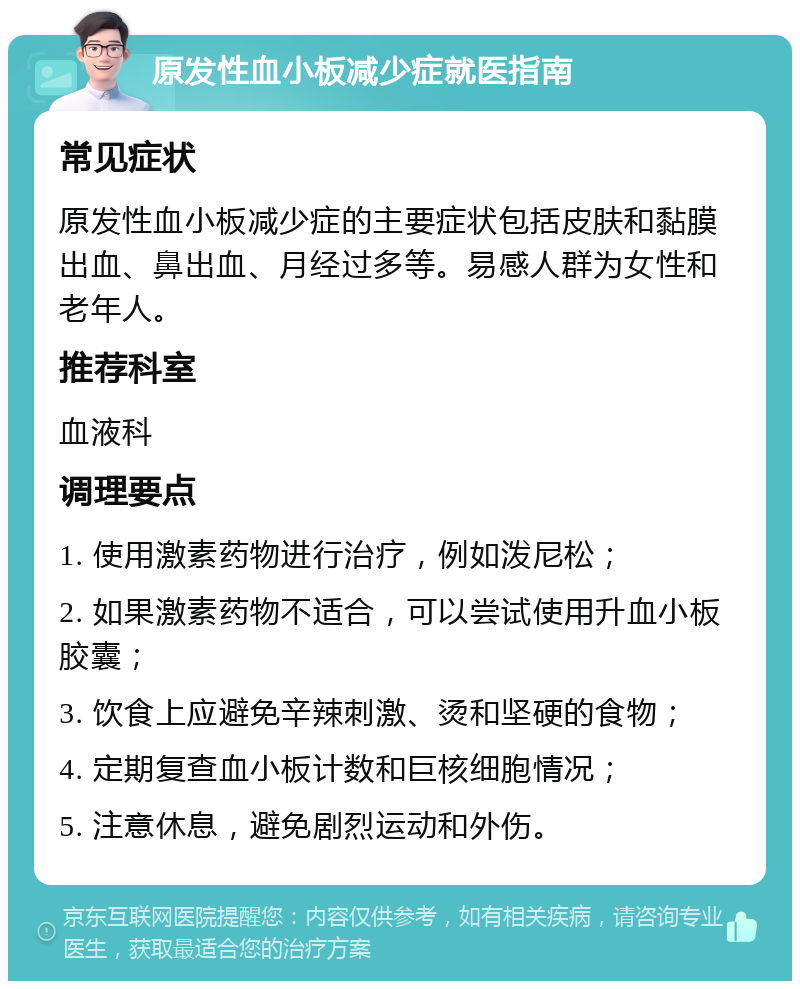 原发性血小板减少症就医指南 常见症状 原发性血小板减少症的主要症状包括皮肤和黏膜出血、鼻出血、月经过多等。易感人群为女性和老年人。 推荐科室 血液科 调理要点 1. 使用激素药物进行治疗，例如泼尼松； 2. 如果激素药物不适合，可以尝试使用升血小板胶囊； 3. 饮食上应避免辛辣刺激、烫和坚硬的食物； 4. 定期复查血小板计数和巨核细胞情况； 5. 注意休息，避免剧烈运动和外伤。