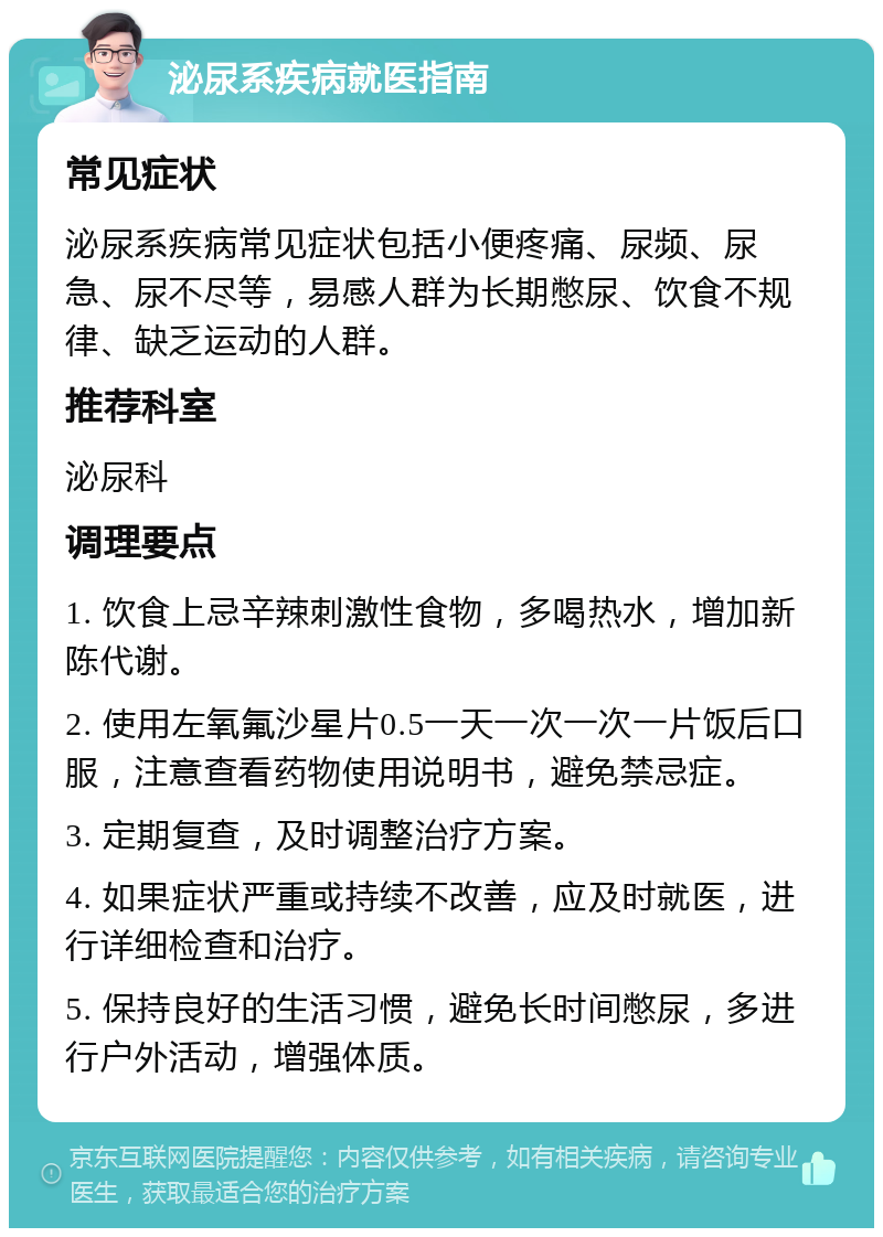 泌尿系疾病就医指南 常见症状 泌尿系疾病常见症状包括小便疼痛、尿频、尿急、尿不尽等，易感人群为长期憋尿、饮食不规律、缺乏运动的人群。 推荐科室 泌尿科 调理要点 1. 饮食上忌辛辣刺激性食物，多喝热水，增加新陈代谢。 2. 使用左氧氟沙星片0.5一天一次一次一片饭后口服，注意查看药物使用说明书，避免禁忌症。 3. 定期复查，及时调整治疗方案。 4. 如果症状严重或持续不改善，应及时就医，进行详细检查和治疗。 5. 保持良好的生活习惯，避免长时间憋尿，多进行户外活动，增强体质。