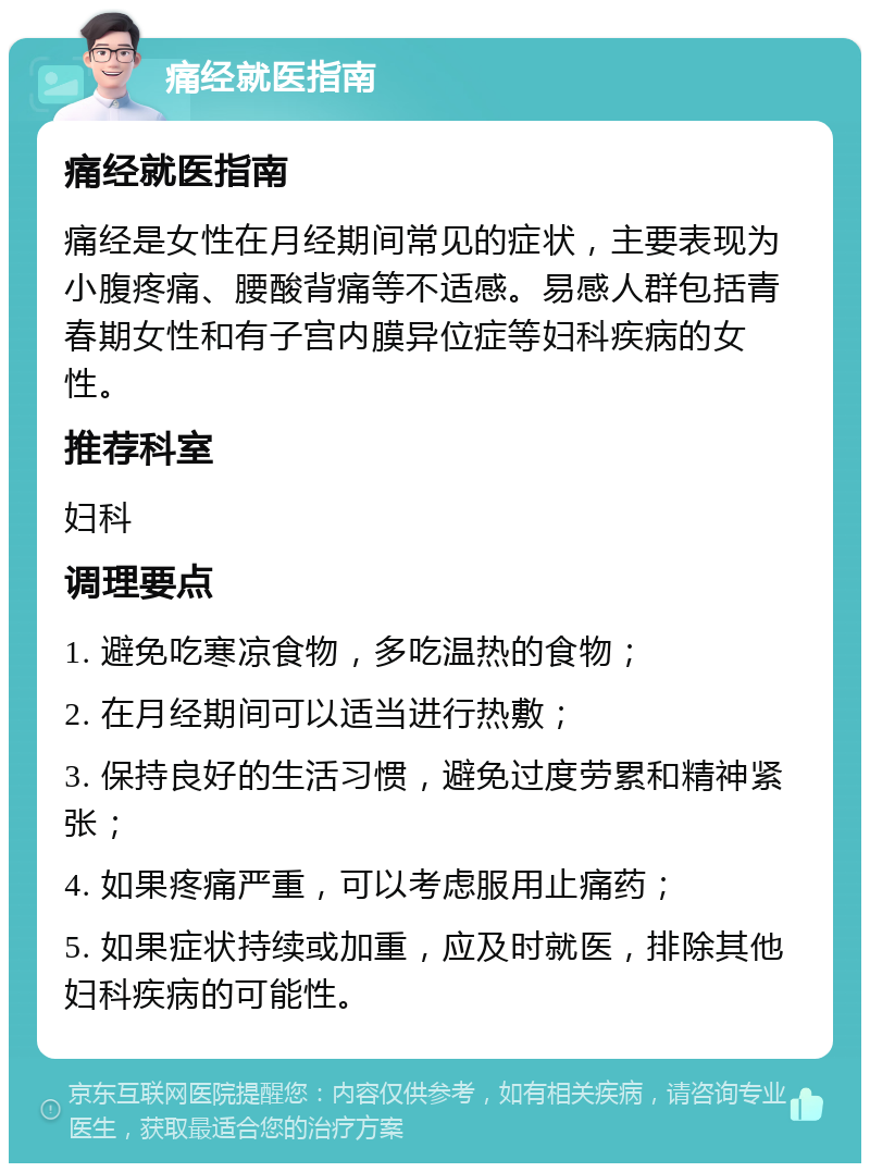 痛经就医指南 痛经就医指南 痛经是女性在月经期间常见的症状，主要表现为小腹疼痛、腰酸背痛等不适感。易感人群包括青春期女性和有子宫内膜异位症等妇科疾病的女性。 推荐科室 妇科 调理要点 1. 避免吃寒凉食物，多吃温热的食物； 2. 在月经期间可以适当进行热敷； 3. 保持良好的生活习惯，避免过度劳累和精神紧张； 4. 如果疼痛严重，可以考虑服用止痛药； 5. 如果症状持续或加重，应及时就医，排除其他妇科疾病的可能性。