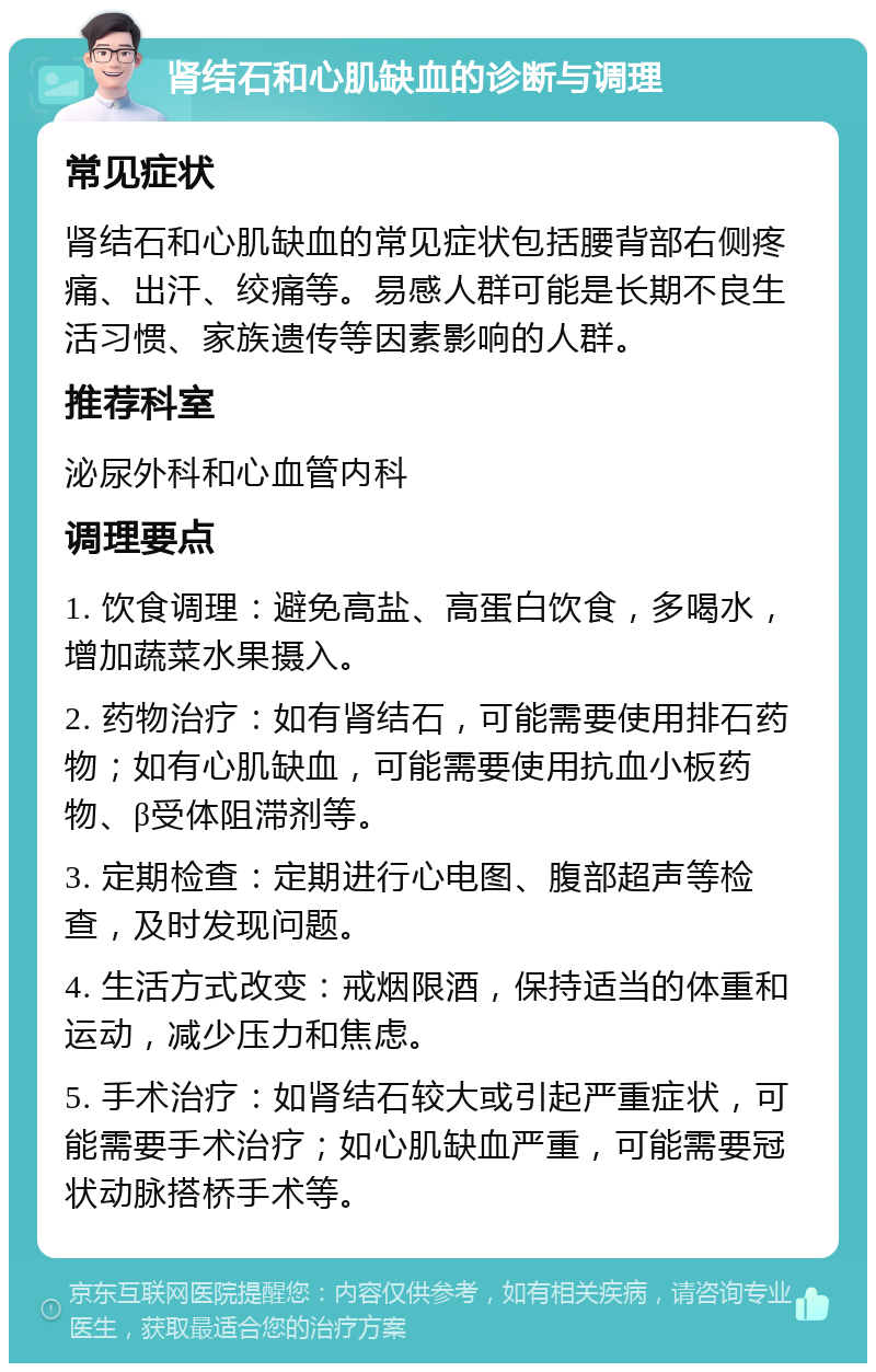 肾结石和心肌缺血的诊断与调理 常见症状 肾结石和心肌缺血的常见症状包括腰背部右侧疼痛、出汗、绞痛等。易感人群可能是长期不良生活习惯、家族遗传等因素影响的人群。 推荐科室 泌尿外科和心血管内科 调理要点 1. 饮食调理：避免高盐、高蛋白饮食，多喝水，增加蔬菜水果摄入。 2. 药物治疗：如有肾结石，可能需要使用排石药物；如有心肌缺血，可能需要使用抗血小板药物、β受体阻滞剂等。 3. 定期检查：定期进行心电图、腹部超声等检查，及时发现问题。 4. 生活方式改变：戒烟限酒，保持适当的体重和运动，减少压力和焦虑。 5. 手术治疗：如肾结石较大或引起严重症状，可能需要手术治疗；如心肌缺血严重，可能需要冠状动脉搭桥手术等。