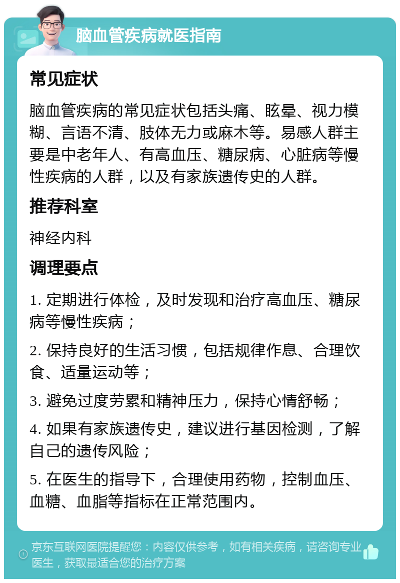 脑血管疾病就医指南 常见症状 脑血管疾病的常见症状包括头痛、眩晕、视力模糊、言语不清、肢体无力或麻木等。易感人群主要是中老年人、有高血压、糖尿病、心脏病等慢性疾病的人群，以及有家族遗传史的人群。 推荐科室 神经内科 调理要点 1. 定期进行体检，及时发现和治疗高血压、糖尿病等慢性疾病； 2. 保持良好的生活习惯，包括规律作息、合理饮食、适量运动等； 3. 避免过度劳累和精神压力，保持心情舒畅； 4. 如果有家族遗传史，建议进行基因检测，了解自己的遗传风险； 5. 在医生的指导下，合理使用药物，控制血压、血糖、血脂等指标在正常范围内。