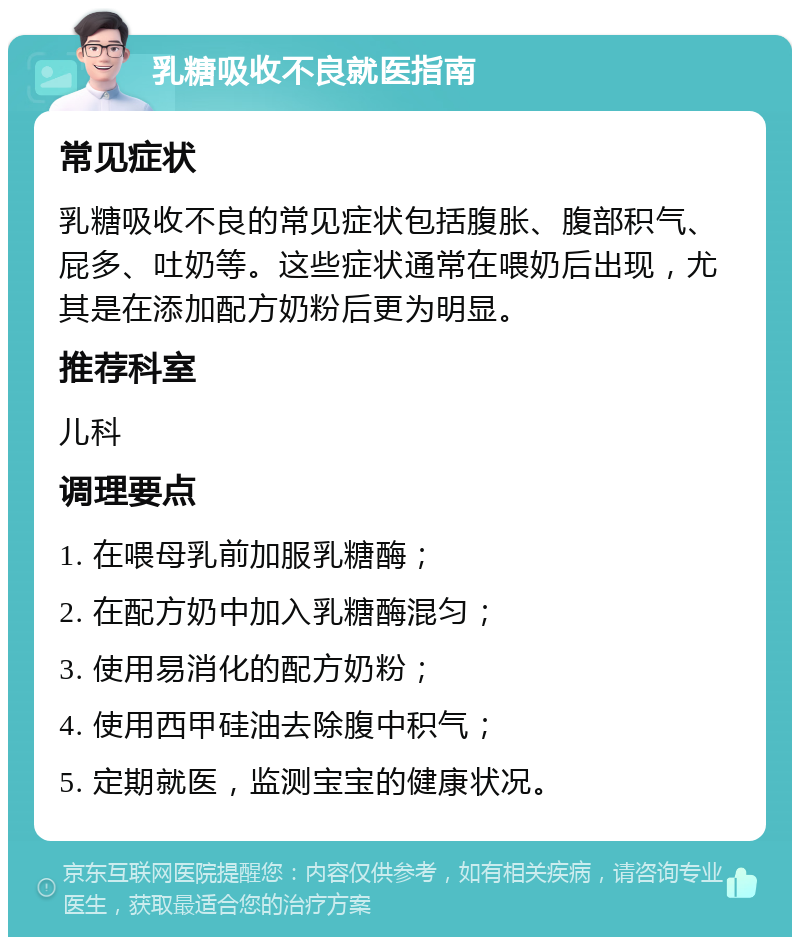 乳糖吸收不良就医指南 常见症状 乳糖吸收不良的常见症状包括腹胀、腹部积气、屁多、吐奶等。这些症状通常在喂奶后出现，尤其是在添加配方奶粉后更为明显。 推荐科室 儿科 调理要点 1. 在喂母乳前加服乳糖酶； 2. 在配方奶中加入乳糖酶混匀； 3. 使用易消化的配方奶粉； 4. 使用西甲硅油去除腹中积气； 5. 定期就医，监测宝宝的健康状况。