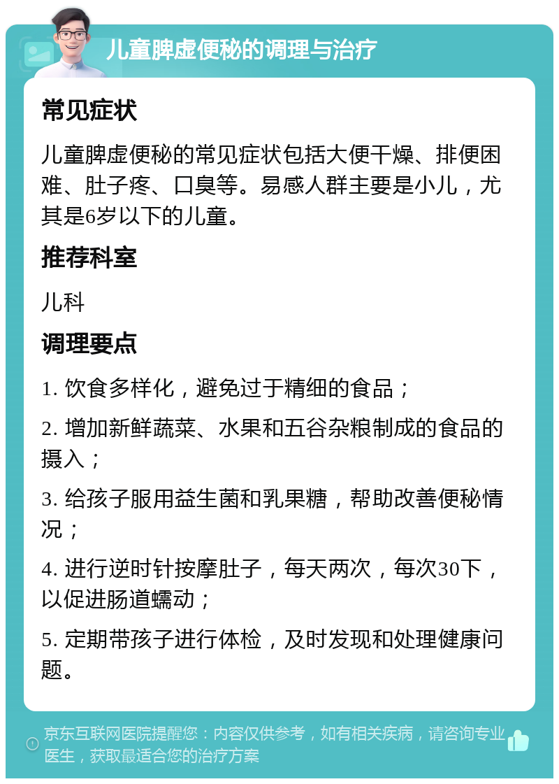 儿童脾虚便秘的调理与治疗 常见症状 儿童脾虚便秘的常见症状包括大便干燥、排便困难、肚子疼、口臭等。易感人群主要是小儿，尤其是6岁以下的儿童。 推荐科室 儿科 调理要点 1. 饮食多样化，避免过于精细的食品； 2. 增加新鲜蔬菜、水果和五谷杂粮制成的食品的摄入； 3. 给孩子服用益生菌和乳果糖，帮助改善便秘情况； 4. 进行逆时针按摩肚子，每天两次，每次30下，以促进肠道蠕动； 5. 定期带孩子进行体检，及时发现和处理健康问题。