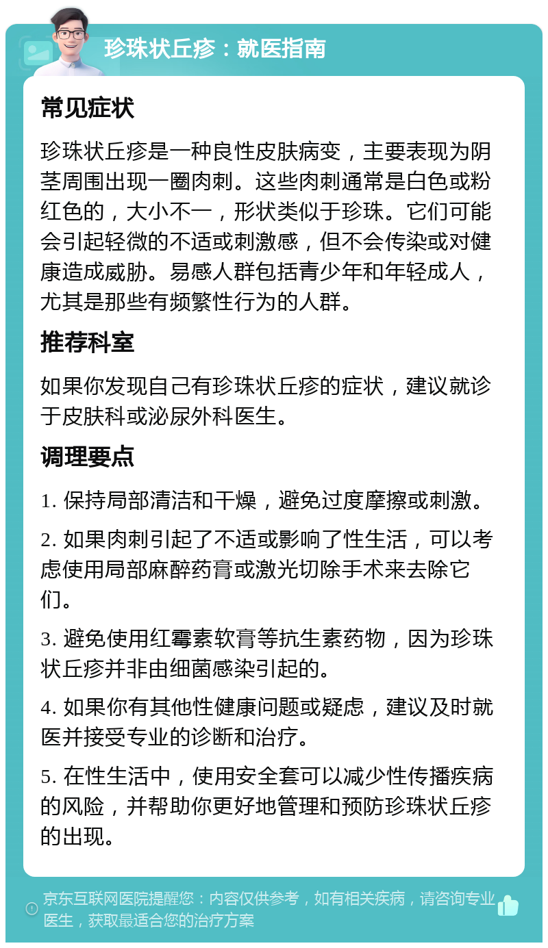 珍珠状丘疹：就医指南 常见症状 珍珠状丘疹是一种良性皮肤病变，主要表现为阴茎周围出现一圈肉刺。这些肉刺通常是白色或粉红色的，大小不一，形状类似于珍珠。它们可能会引起轻微的不适或刺激感，但不会传染或对健康造成威胁。易感人群包括青少年和年轻成人，尤其是那些有频繁性行为的人群。 推荐科室 如果你发现自己有珍珠状丘疹的症状，建议就诊于皮肤科或泌尿外科医生。 调理要点 1. 保持局部清洁和干燥，避免过度摩擦或刺激。 2. 如果肉刺引起了不适或影响了性生活，可以考虑使用局部麻醉药膏或激光切除手术来去除它们。 3. 避免使用红霉素软膏等抗生素药物，因为珍珠状丘疹并非由细菌感染引起的。 4. 如果你有其他性健康问题或疑虑，建议及时就医并接受专业的诊断和治疗。 5. 在性生活中，使用安全套可以减少性传播疾病的风险，并帮助你更好地管理和预防珍珠状丘疹的出现。