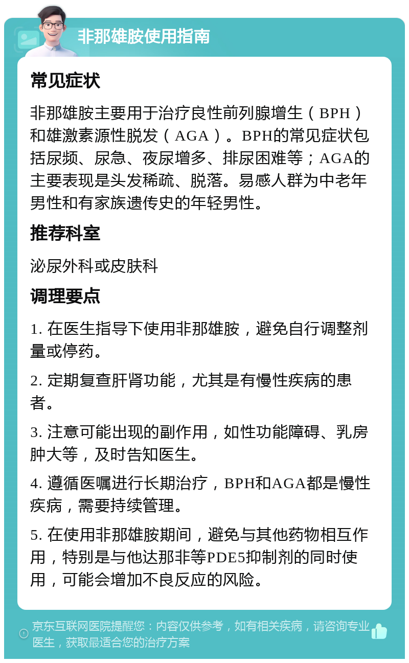 非那雄胺使用指南 常见症状 非那雄胺主要用于治疗良性前列腺增生（BPH）和雄激素源性脱发（AGA）。BPH的常见症状包括尿频、尿急、夜尿增多、排尿困难等；AGA的主要表现是头发稀疏、脱落。易感人群为中老年男性和有家族遗传史的年轻男性。 推荐科室 泌尿外科或皮肤科 调理要点 1. 在医生指导下使用非那雄胺，避免自行调整剂量或停药。 2. 定期复查肝肾功能，尤其是有慢性疾病的患者。 3. 注意可能出现的副作用，如性功能障碍、乳房肿大等，及时告知医生。 4. 遵循医嘱进行长期治疗，BPH和AGA都是慢性疾病，需要持续管理。 5. 在使用非那雄胺期间，避免与其他药物相互作用，特别是与他达那非等PDE5抑制剂的同时使用，可能会增加不良反应的风险。