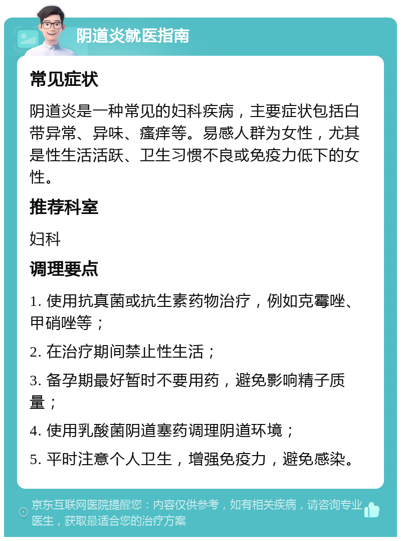 阴道炎就医指南 常见症状 阴道炎是一种常见的妇科疾病，主要症状包括白带异常、异味、瘙痒等。易感人群为女性，尤其是性生活活跃、卫生习惯不良或免疫力低下的女性。 推荐科室 妇科 调理要点 1. 使用抗真菌或抗生素药物治疗，例如克霉唑、甲硝唑等； 2. 在治疗期间禁止性生活； 3. 备孕期最好暂时不要用药，避免影响精子质量； 4. 使用乳酸菌阴道塞药调理阴道环境； 5. 平时注意个人卫生，增强免疫力，避免感染。