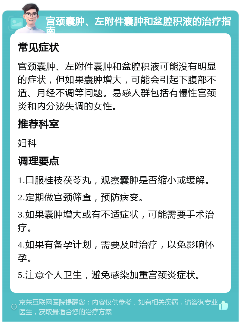 宫颈囊肿、左附件囊肿和盆腔积液的治疗指南 常见症状 宫颈囊肿、左附件囊肿和盆腔积液可能没有明显的症状，但如果囊肿增大，可能会引起下腹部不适、月经不调等问题。易感人群包括有慢性宫颈炎和内分泌失调的女性。 推荐科室 妇科 调理要点 1.口服桂枝茯苓丸，观察囊肿是否缩小或缓解。 2.定期做宫颈筛查，预防病变。 3.如果囊肿增大或有不适症状，可能需要手术治疗。 4.如果有备孕计划，需要及时治疗，以免影响怀孕。 5.注意个人卫生，避免感染加重宫颈炎症状。