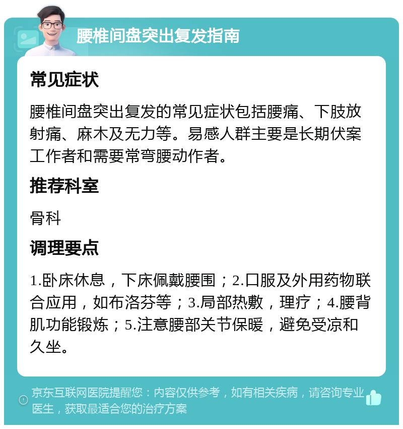 腰椎间盘突出复发指南 常见症状 腰椎间盘突出复发的常见症状包括腰痛、下肢放射痛、麻木及无力等。易感人群主要是长期伏案工作者和需要常弯腰动作者。 推荐科室 骨科 调理要点 1.卧床休息，下床佩戴腰围；2.口服及外用药物联合应用，如布洛芬等；3.局部热敷，理疗；4.腰背肌功能锻炼；5.注意腰部关节保暖，避免受凉和久坐。