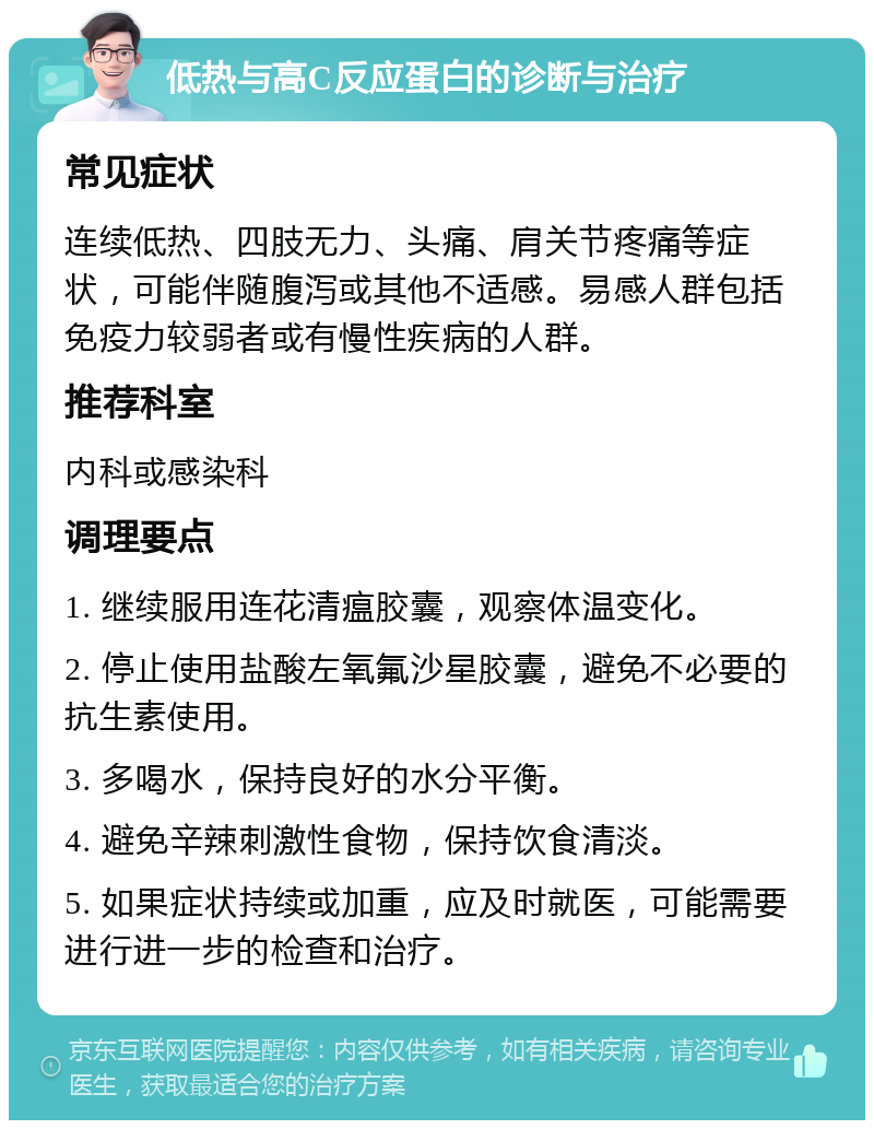 低热与高C反应蛋白的诊断与治疗 常见症状 连续低热、四肢无力、头痛、肩关节疼痛等症状，可能伴随腹泻或其他不适感。易感人群包括免疫力较弱者或有慢性疾病的人群。 推荐科室 内科或感染科 调理要点 1. 继续服用连花清瘟胶囊，观察体温变化。 2. 停止使用盐酸左氧氟沙星胶囊，避免不必要的抗生素使用。 3. 多喝水，保持良好的水分平衡。 4. 避免辛辣刺激性食物，保持饮食清淡。 5. 如果症状持续或加重，应及时就医，可能需要进行进一步的检查和治疗。