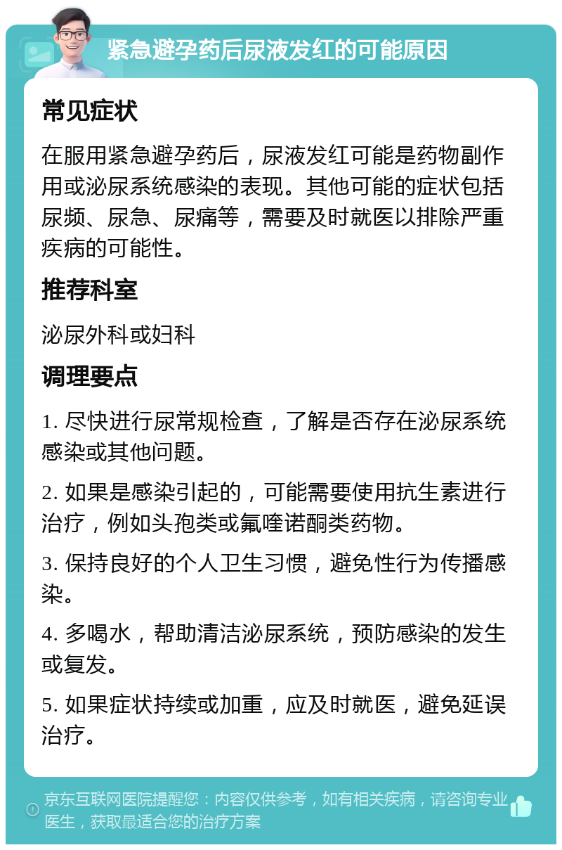 紧急避孕药后尿液发红的可能原因 常见症状 在服用紧急避孕药后，尿液发红可能是药物副作用或泌尿系统感染的表现。其他可能的症状包括尿频、尿急、尿痛等，需要及时就医以排除严重疾病的可能性。 推荐科室 泌尿外科或妇科 调理要点 1. 尽快进行尿常规检查，了解是否存在泌尿系统感染或其他问题。 2. 如果是感染引起的，可能需要使用抗生素进行治疗，例如头孢类或氟喹诺酮类药物。 3. 保持良好的个人卫生习惯，避免性行为传播感染。 4. 多喝水，帮助清洁泌尿系统，预防感染的发生或复发。 5. 如果症状持续或加重，应及时就医，避免延误治疗。