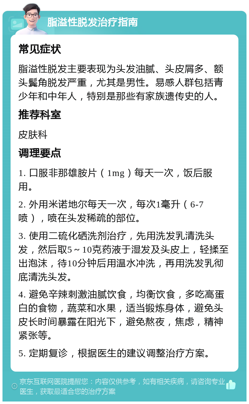 脂溢性脱发治疗指南 常见症状 脂溢性脱发主要表现为头发油腻、头皮屑多、额头鬓角脱发严重，尤其是男性。易感人群包括青少年和中年人，特别是那些有家族遗传史的人。 推荐科室 皮肤科 调理要点 1. 口服非那雄胺片（1mg）每天一次，饭后服用。 2. 外用米诺地尔每天一次，每次1毫升（6-7喷），喷在头发稀疏的部位。 3. 使用二硫化硒洗剂治疗，先用洗发乳清洗头发，然后取5～10克药液于湿发及头皮上，轻揉至出泡沫，待10分钟后用温水冲洗，再用洗发乳彻底清洗头发。 4. 避免辛辣刺激油腻饮食，均衡饮食，多吃高蛋白的食物，蔬菜和水果，适当锻炼身体，避免头皮长时间暴露在阳光下，避免熬夜，焦虑，精神紧张等。 5. 定期复诊，根据医生的建议调整治疗方案。